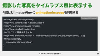 56
4.iOSアプリでデータを確認する
今回はUIImageViewの を利用する
animationImages
let imageView = UIImageView()

imageView.contentMode = .scaleAspectFit

imageView.animationImages = images

imageView.clipsToBounds = true

// 0.3秒ごとに画像を表示する

imageView.animationDuration = TimeInterval(floatLiteral: Double(images.count) * 0.3)

if !images.isEmpty {

imageView.startAnimating()

}
TimelapseUIKitView.swift
撮影した写真をタイムラプス風に表示する
 