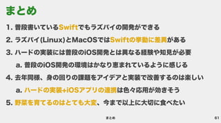61
まとめ
普段書いている でもラズパイの開発ができ
ラズパイ(Linux)とMacOSでは があ
ハードの実装には普段のiOS開発とは異なる経験や知見が必
普段のiOS開発の環境はかなり恵まれているように感じ
去年同様、身の回りの課題をアイデアと実装で改善するのは楽し
は色々応用が効きそ
、今まで以上に大切に食べたい
Swift
Swiftの挙動に差異
ハードの実装+iOSアプリの連携
野菜を育てるのはとても大変
まとめ
 