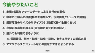 62
まとめ
土壌/気温センサーのデータによる実行の自動
給水の仕組みの改善(抵抗を追加して、水流調整/チューブの調整
撮影写真のサイズのリサイズ(今は数百KB~1MBくらい
夜間の写真撮影の工夫(赤外線カメラの利用など
屋外でも利用できるよう
電源確保、防水・防塵・防虫・防熱、セキュリティの対応必
アプリからスケジュールなどの設定ができるようにする
今後やりたいこと
 