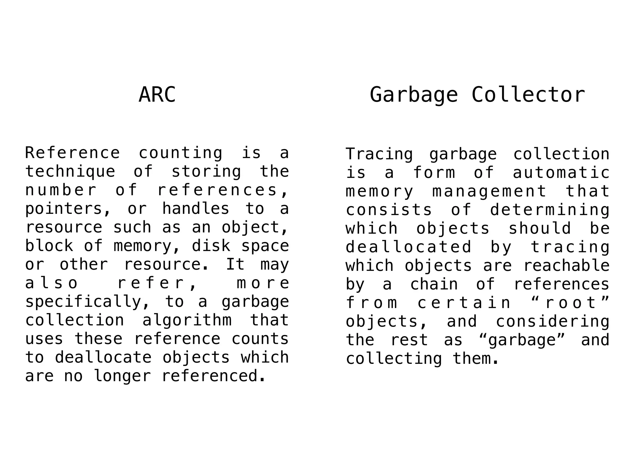 ARC Garbage Collector
Tracing garbage collection
is a form of automatic
memory management that
consists of determining
which objects should be
deallocated by tracing
which objects are reachable
by a chain of references
f r o m c e r t a i n “ r o o t ”
objects, and considering
the rest as “garbage” and
collecting them.
Reference counting is a
technique of storing the
n u m b e r o f r e f e r e n c e s ,
pointers, or handles to a
resource such as an object,
block of memory, disk space
or other resource. It may
a l s o r e f e r , m o r e
specifically, to a garbage
collection algorithm that
uses these reference counts
to deallocate objects which
are no longer referenced.
 