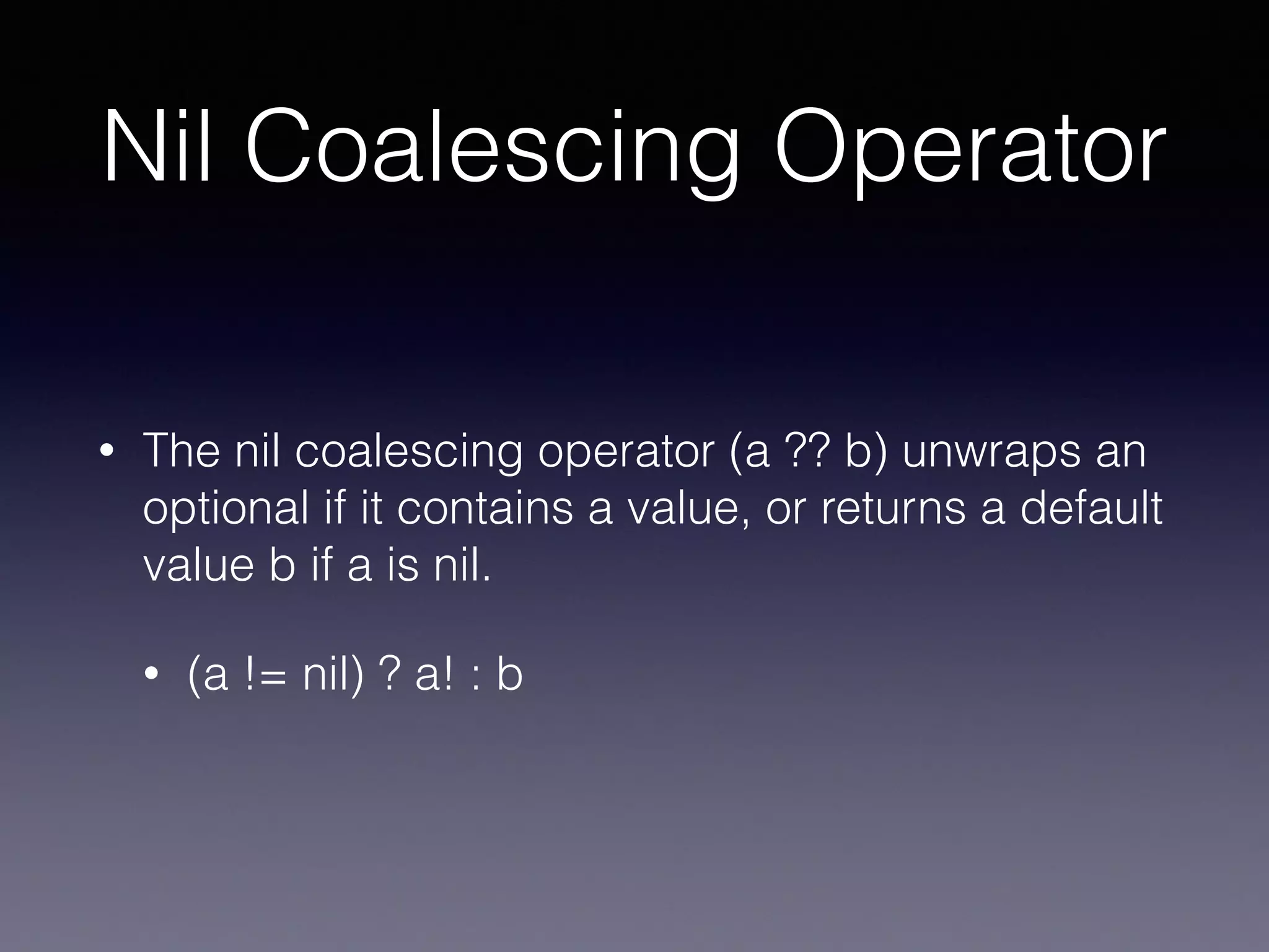 Nil Coalescing Operator
• The nil coalescing operator (a ?? b) unwraps an
optional if it contains a value, or returns a default
value b if a is nil.
• (a != nil) ? a! : b
 