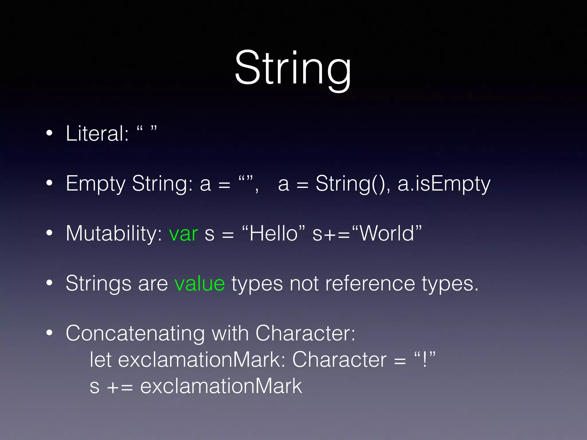 String
• Literal: “ ”
• Empty String: a = “”, a = String(), a.isEmpty
• Mutability: var s = “Hello” s+=“World”
• Strings are value types not reference types.
• Concatenating with Character:  
let exclamationMark: Character = “!” 
s += exclamationMark
 