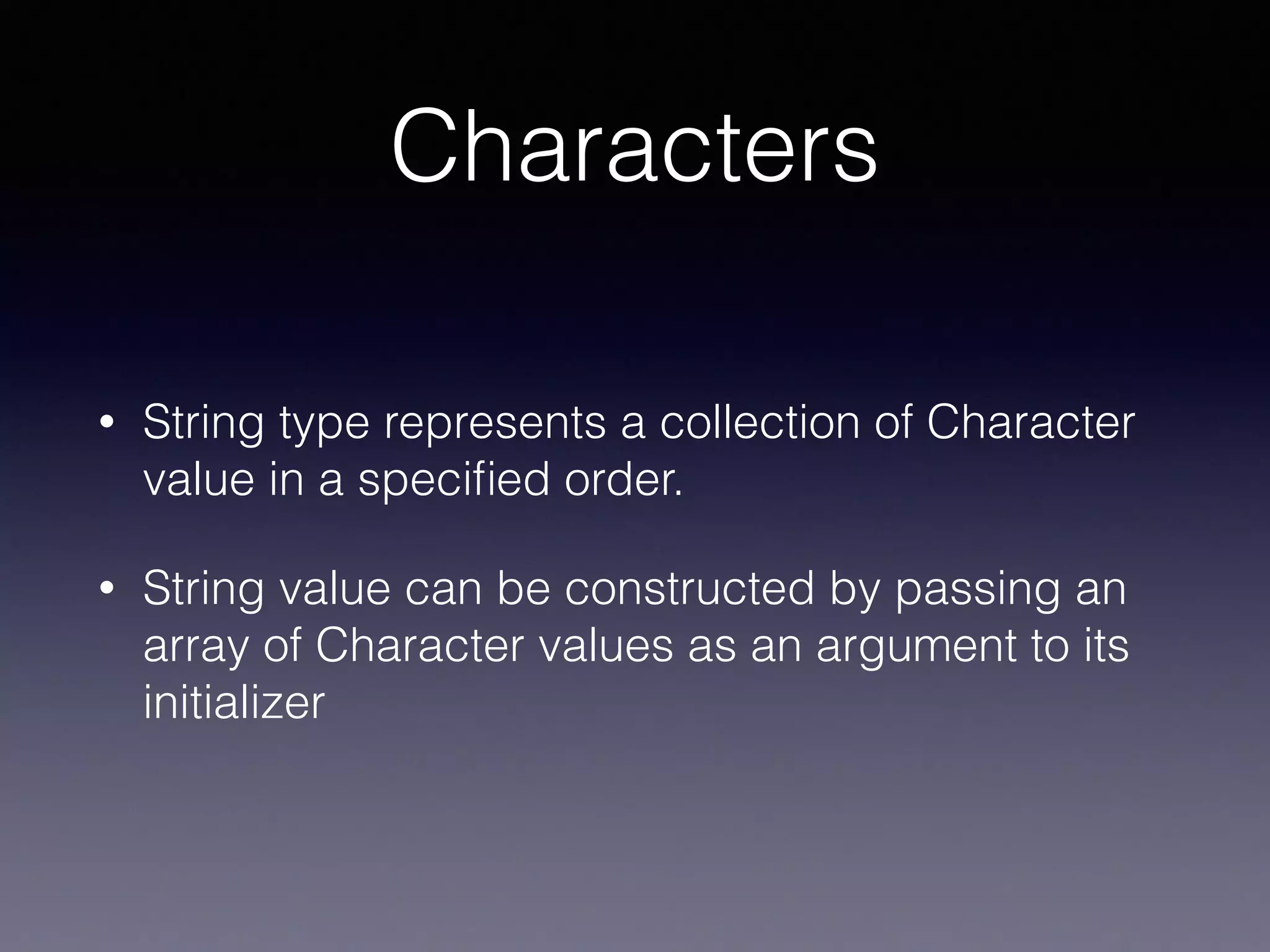 Characters
• String type represents a collection of Character
value in a speciﬁed order.
• String value can be constructed by passing an
array of Character values as an argument to its
initializer
 
