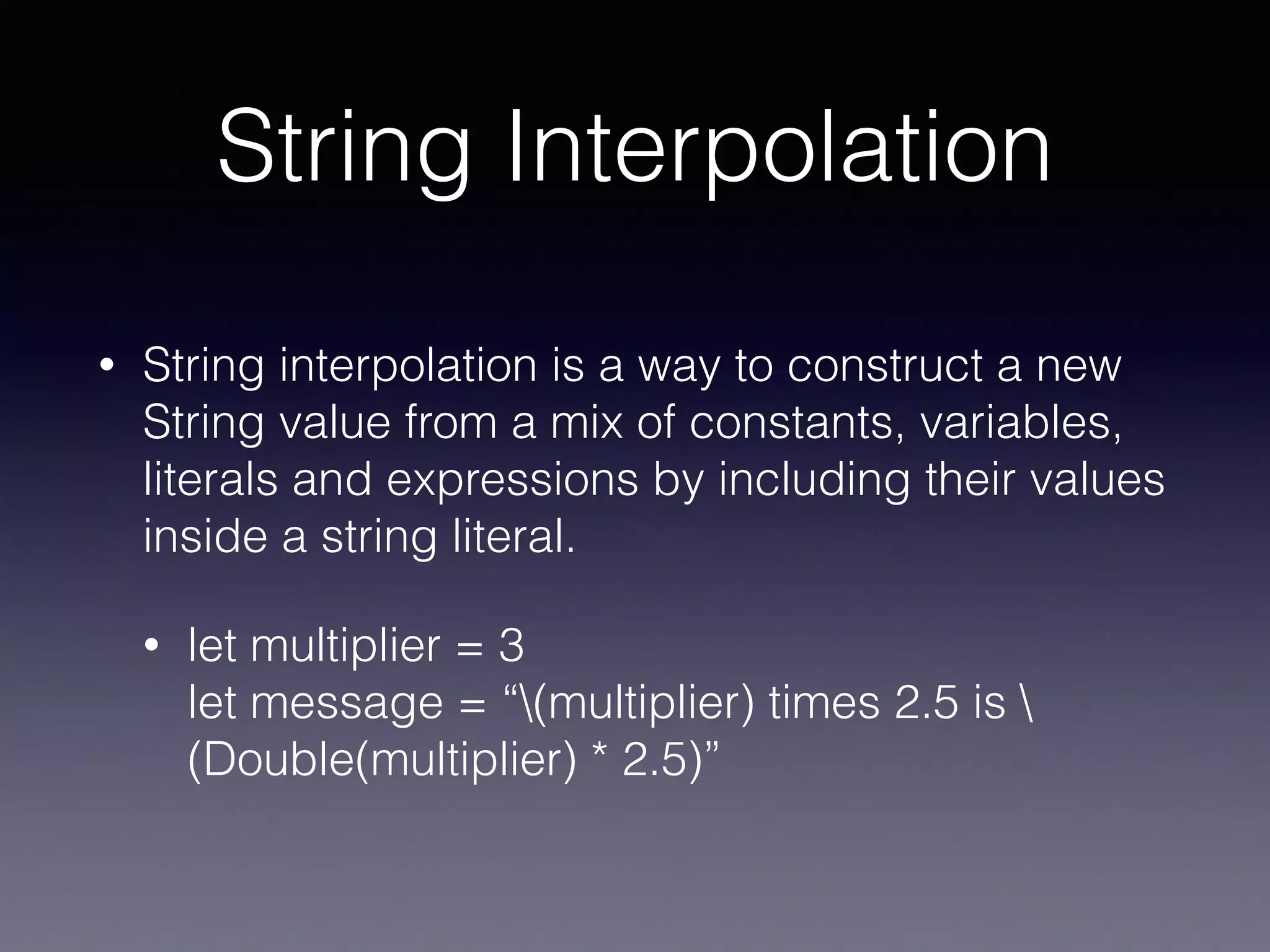 String Interpolation
• String interpolation is a way to construct a new
String value from a mix of constants, variables,
literals and expressions by including their values
inside a string literal.
• let multiplier = 3 
let message = “(multiplier) times 2.5 is 
(Double(multiplier) * 2.5)”
 