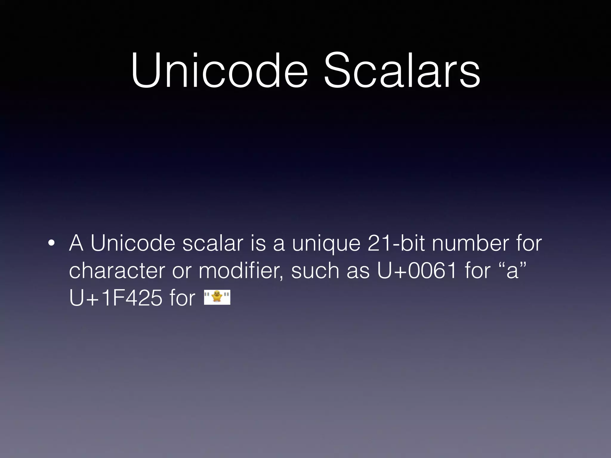 Unicode Scalars
• A Unicode scalar is a unique 21-bit number for
character or modiﬁer, such as U+0061 for “a” 
U+1F425 for
 
