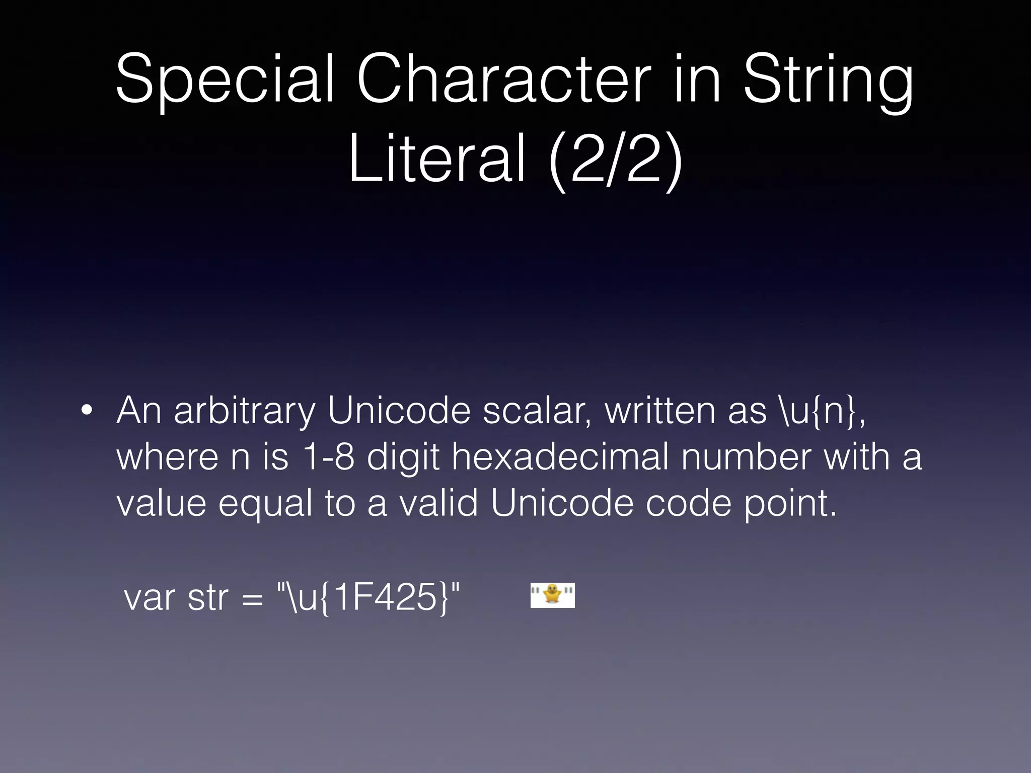Special Character in String
Literal (2/2)
• An arbitrary Unicode scalar, written as u{n},
where n is 1-8 digit hexadecimal number with a
value equal to a valid Unicode code point.
var str = "u{1F425}"
 