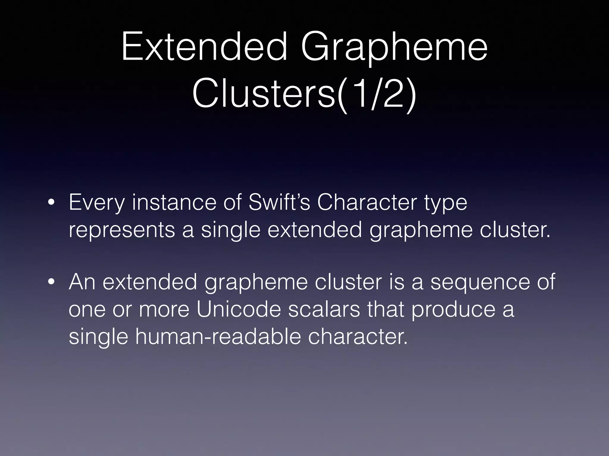 Extended Grapheme
Clusters(1/2)
• Every instance of Swift’s Character type
represents a single extended grapheme cluster.
• An extended grapheme cluster is a sequence of
one or more Unicode scalars that produce a
single human-readable character.
 