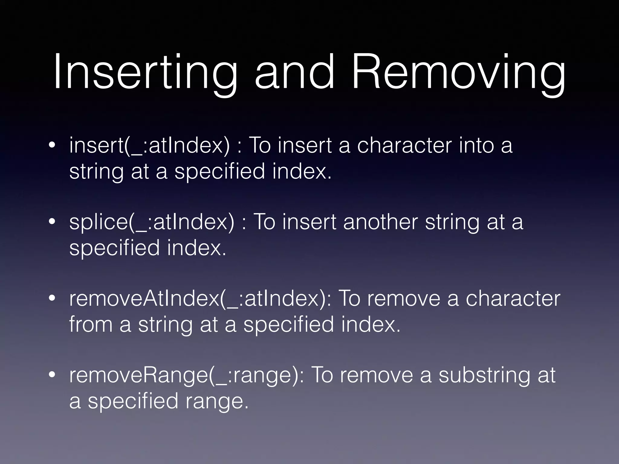 Inserting and Removing
• insert(_:atIndex) : To insert a character into a
string at a speciﬁed index.
• splice(_:atIndex) : To insert another string at a
speciﬁed index.
• removeAtIndex(_:atIndex): To remove a character
from a string at a speciﬁed index.
• removeRange(_:range): To remove a substring at
a speciﬁed range.
 