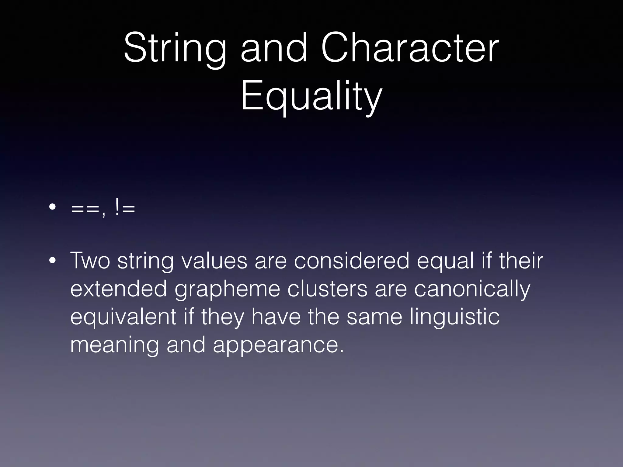 String and Character
Equality
• ==, !=
• Two string values are considered equal if their
extended grapheme clusters are canonically
equivalent if they have the same linguistic
meaning and appearance.
 