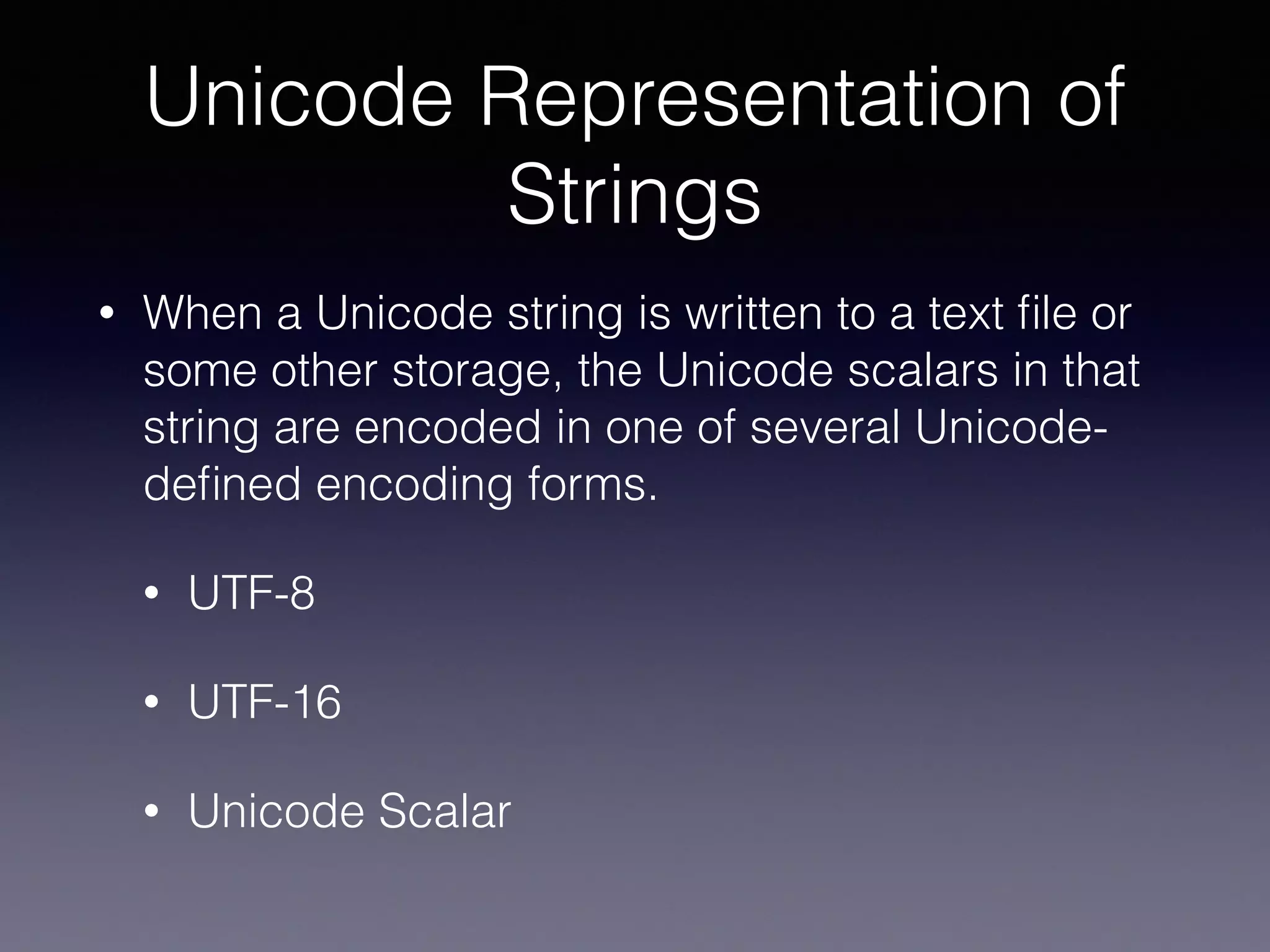 Unicode Representation of
Strings
• When a Unicode string is written to a text ﬁle or
some other storage, the Unicode scalars in that
string are encoded in one of several Unicode-
deﬁned encoding forms.
• UTF-8
• UTF-16
• Unicode Scalar
 