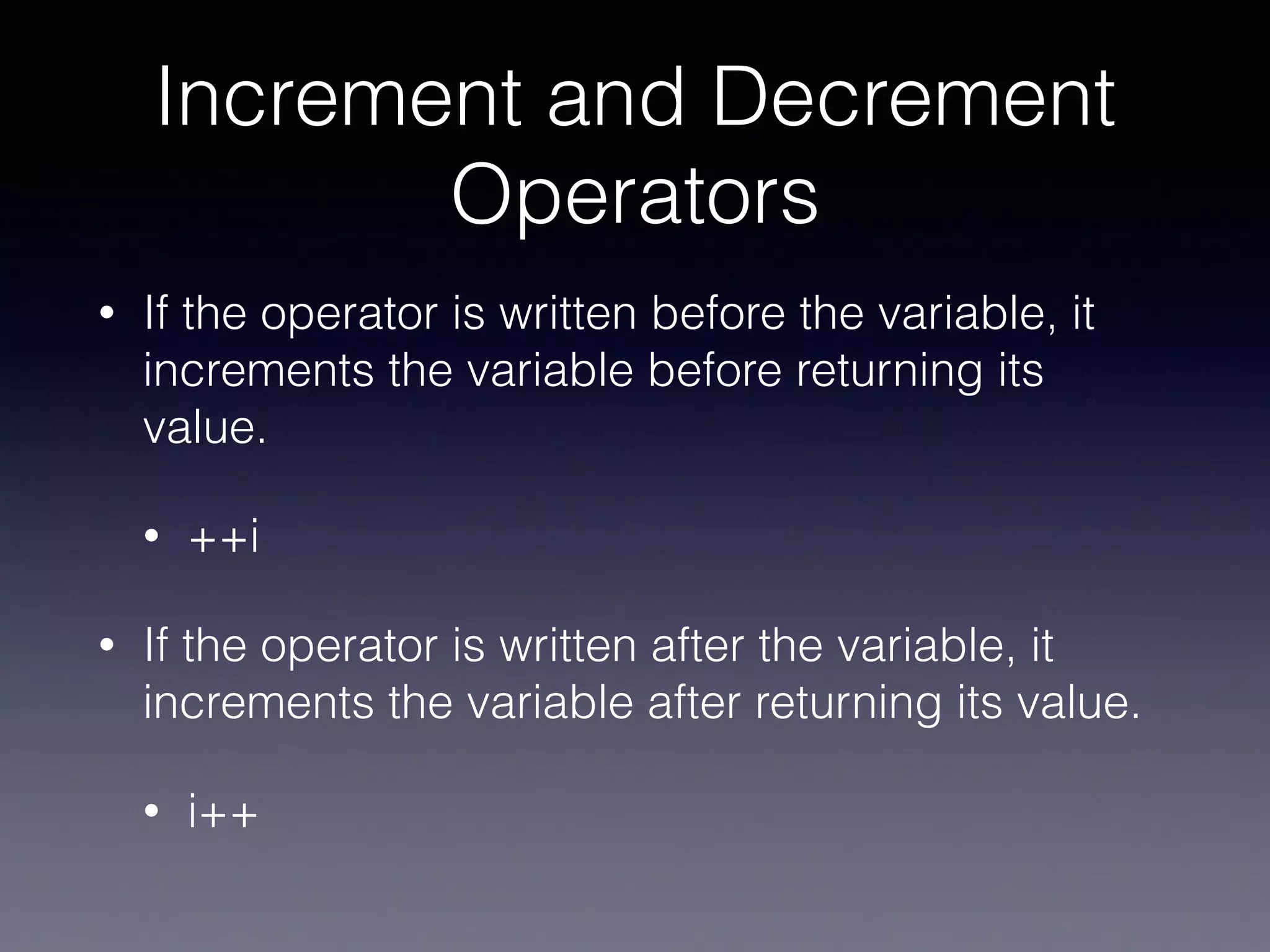 Increment and Decrement
Operators
• If the operator is written before the variable, it
increments the variable before returning its
value.
• ++i
• If the operator is written after the variable, it
increments the variable after returning its value.
• i++
 
