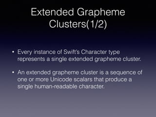 Extended Grapheme
Clusters(1/2)
• Every instance of Swift’s Character type
represents a single extended grapheme cluster.
• An extended grapheme cluster is a sequence of
one or more Unicode scalars that produce a
single human-readable character.
 