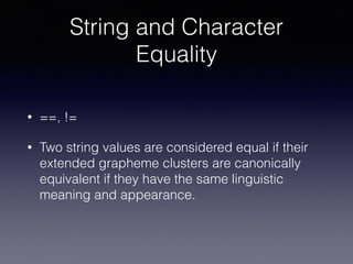 String and Character
Equality
• ==, !=
• Two string values are considered equal if their
extended grapheme clusters are canonically
equivalent if they have the same linguistic
meaning and appearance.
 