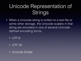 Unicode Representation of
Strings
• When a Unicode string is written to a text ﬁle or
some other storage, the Unicode scalars in that
string are encoded in one of several Unicode-
deﬁned encoding forms.
• UTF-8
• UTF-16
• Unicode Scalar
 