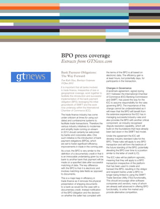 BPO press coverage
Extracts from GTNews.com

Bank Payment Obligations:                       the terms of the BPO is all based on
The Way Forward                                 electronic data. The efficiency gain is
                                                at least hours, but potentially days, for
Tan Kah Chye, Barclays Corporate                participants in the transaction.
19 Jan 2012
It is important that all banks involved         Changes in Governance
in trade finance, irrespective of size or       A landmark agreement, signed during
geographical coverage, work together to         2011 between the International Chamber
facilitate the introduction and successful      of Commerce (ICC) Banking Commission
implementation of the bank payment              and SWIFT, has paved the way for the
obligation (BPO), leveraging the initial        ICC to assume responsibility for the rules
groundwork of SWIFT and the work                governing BPO. The importance of this
now underway within the International           change cannot be underestimated as it
Chamber of Commerce (ICC).                      will mean that the BPO will benefit from
The trade finance industry has come             the extensive experience the ICC has in
under criticism at times for using out-         managing successful industry rules and
dated and cumbersome systems to                 also provides the BPO with another critical
facilitate trade transactions. Therefore the    component: an industry recognised
various industry initiatives to modernise       dispute resolution capability, which will
and simplify trade coming on-stream             build on the foundations that have already
in 2012 should certainly be welcomed            been laid down in the SWIFT-led model.
by banks and corporates alike. One              Under the agreement the ICC will
such initiative is the introduction of bank     develop industry standard rules for the
payment obligations (BPOs), which               BPO. These rules will apply to any BPO
are set to foster significant efficiency        transaction and will form the bedrock of
improvements in trade in the coming year.       the future standing of the BPO, potentially
As a tool, the BPO is very similar to the       elevating the BPO over time to a position
definition of a documentary credit in that it   similar to the letter of credit (L/C).
is an irrevocable undertaking given by one      The ICC rules will be platform agnostic,
bank to another bank that payment will be       meaning that they will apply to a BPO
made on a specified date after successful       transaction irrespective of the platform
matching of data. The key difference            that has been used to create and
with the BPO is that it is electronic and       transact the BPO, resulting in the obligor
involves matching data fields as opposed        and recipient banks under a BPO no
to documents.                                   longer being limited to using the SWIFT
This is a major leap in efficiency in           Trade Services Utility (TSU) functionality.
trade finance as it removes the physical        This should encourage other software
presentation of shipping documents              companies and vendors, many of whom
to a bank as would be the case with a           are already well advanced in offering BPO
documentary credit. Instead notification        functionality, to enter the market and
of the BPO obligation and the decision          provide alternative competition.
on whether the seller has complied with
 