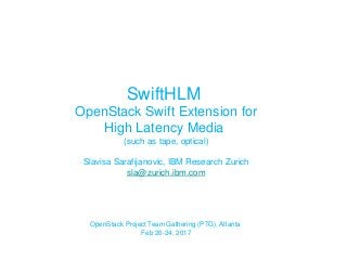 SwiftHLM
OpenStack Swift Extension for
High Latency Media
(such as tape, optical)
Slavisa Sarafijanovic, IBM Research Zurich
sla@zurich.ibm.com
OpenStack Project Team Gathering (PTG), Atlanta
Feb 20-24, 2017
 