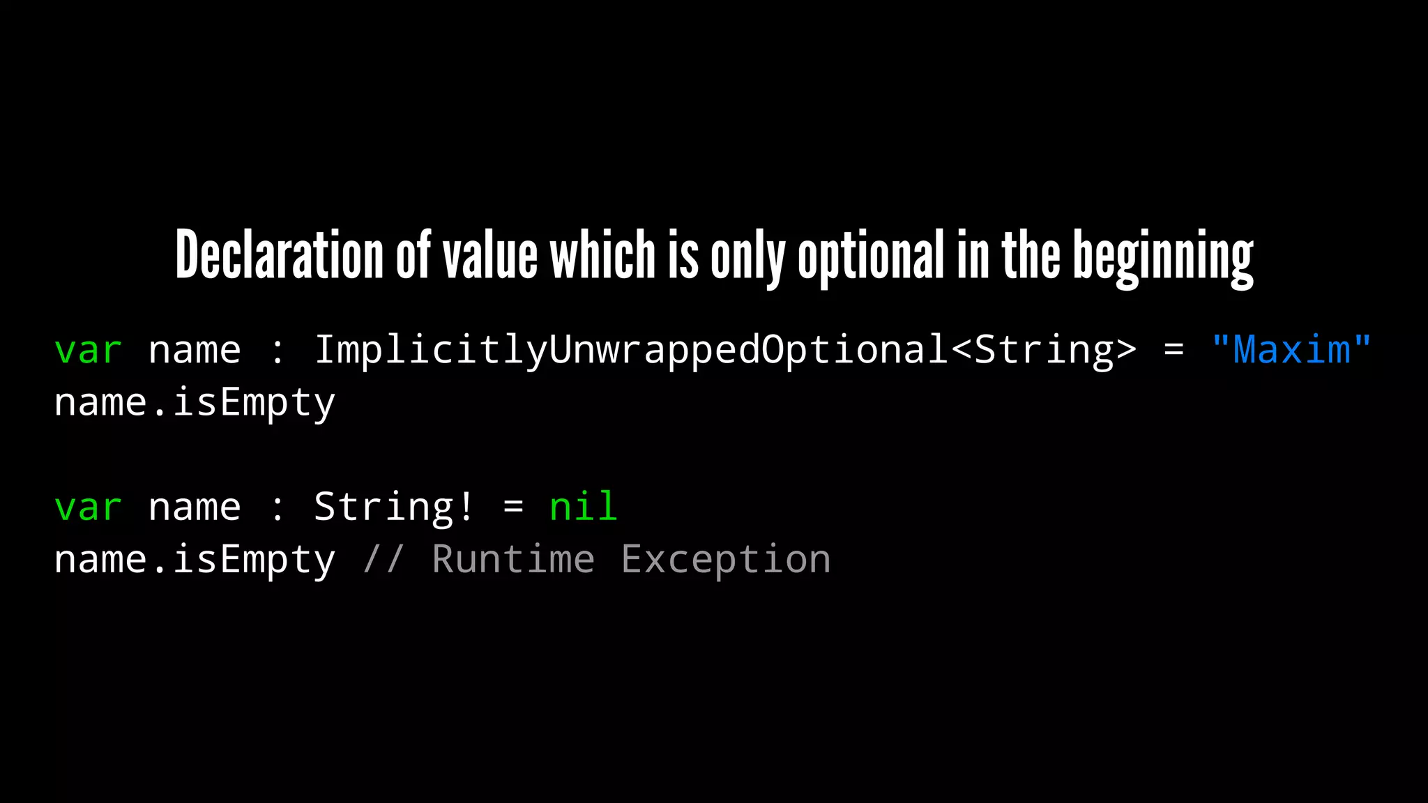 Declaration of value which is only optional in the beginning 
var name : ImplicitlyUnwrappedOptional<String> = "Maxim" 
name.isEmpty 
var name : String! = nil 
name.isEmpty // Runtime Exception 
 