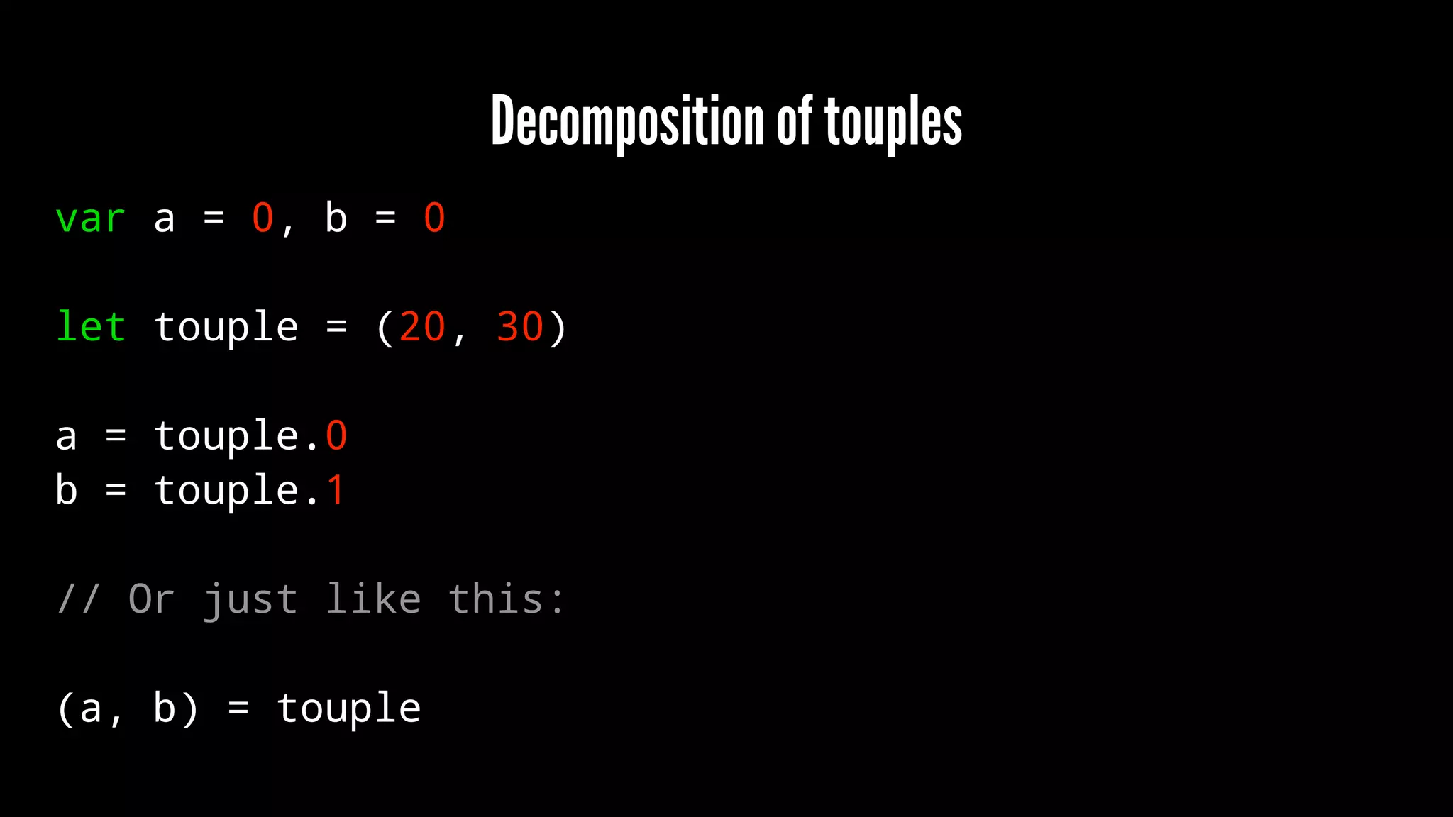 Decomposition of touples 
var a = 0, b = 0 
let touple = (20, 30) 
a = touple.0 
b = touple.1 
// Or just like this: 
(a, b) = touple 
 