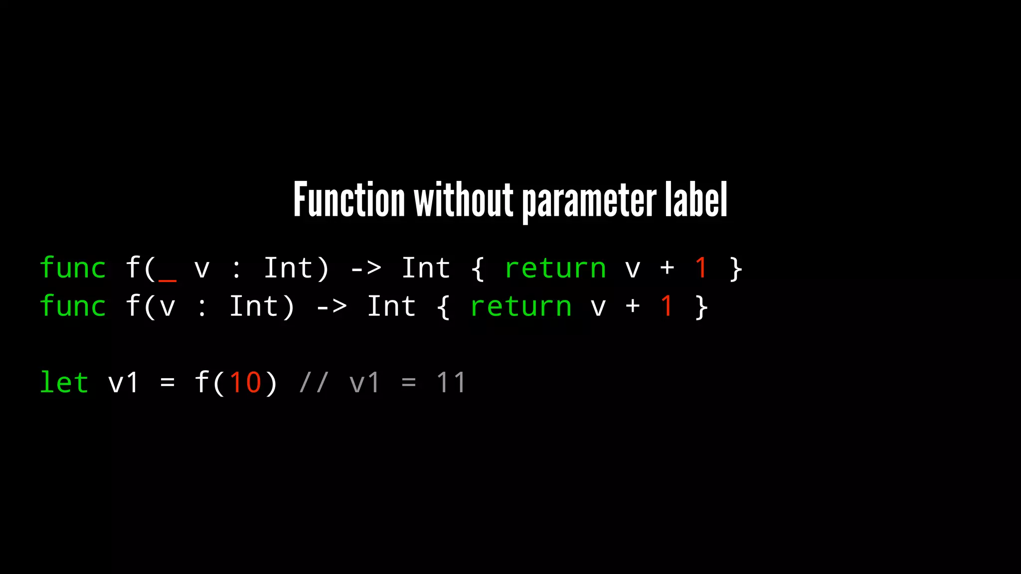 Function without parameter label 
func f(_ v : Int) -> Int { return v + 1 } 
func f(v : Int) -> Int { return v + 1 } 
let v1 = f(10) // v1 = 11 
 