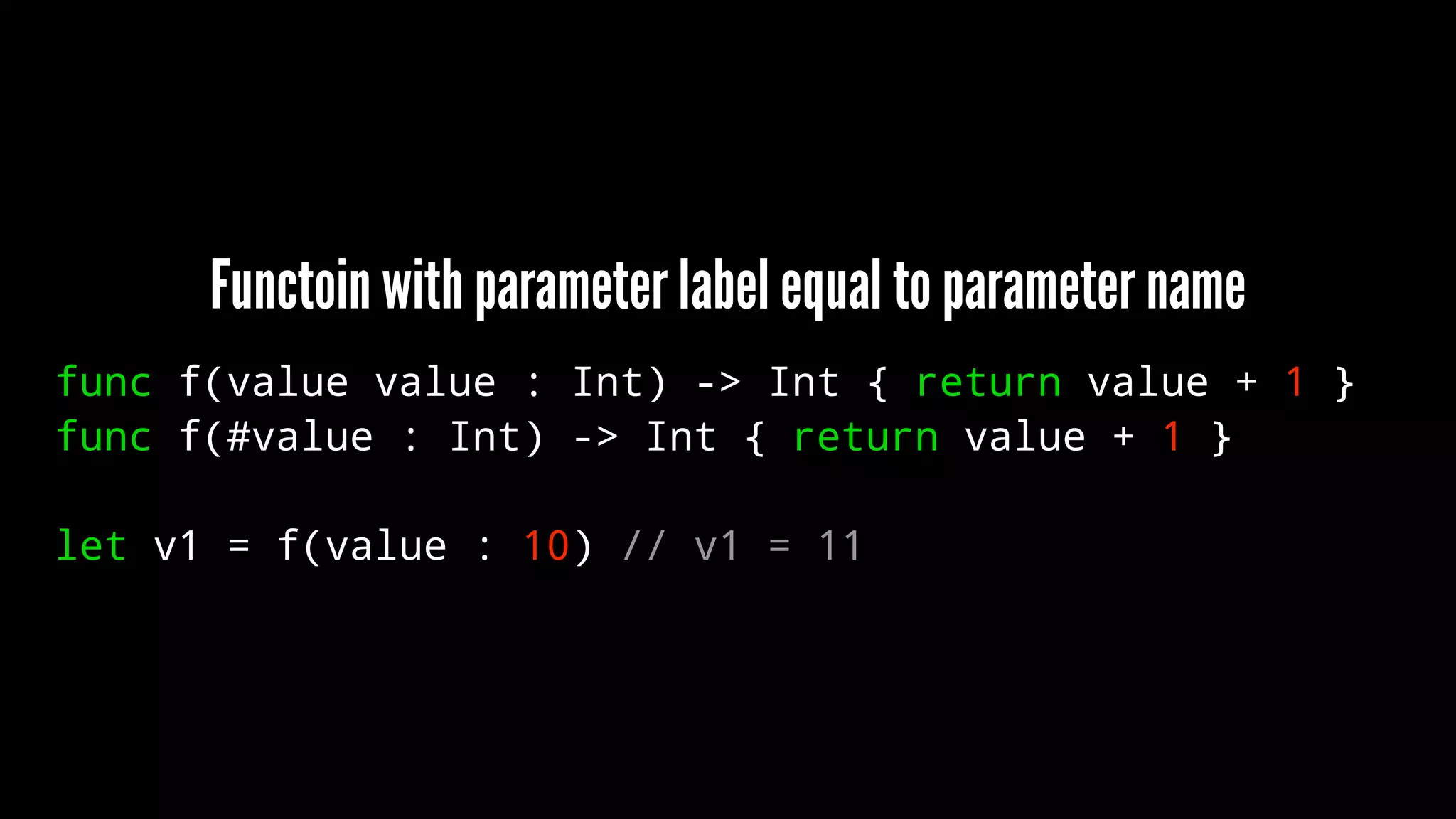 Functoin with parameter label equal to parameter name 
func f(value value : Int) -> Int { return value + 1 } 
func f(#value : Int) -> Int { return value + 1 } 
let v1 = f(value : 10) // v1 = 11 
 