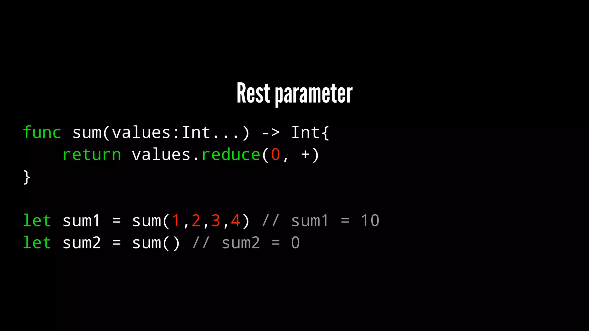 Rest parameter 
func sum(values:Int...) -> Int{ 
return values.reduce(0, +) 
} 
let sum1 = sum(1,2,3,4) // sum1 = 10 
let sum2 = sum() // sum2 = 0 
 