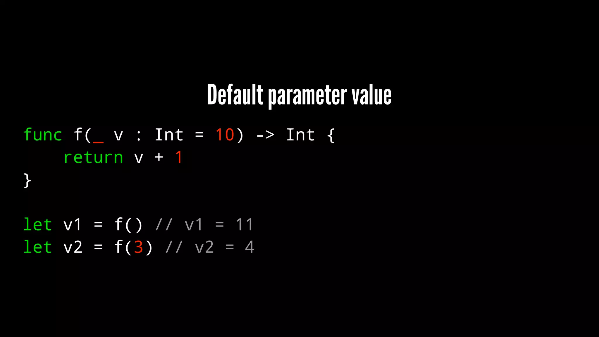 Default parameter value 
func f(_ v : Int = 10) -> Int { 
return v + 1 
} 
let v1 = f() // v1 = 11 
let v2 = f(3) // v2 = 4 
 