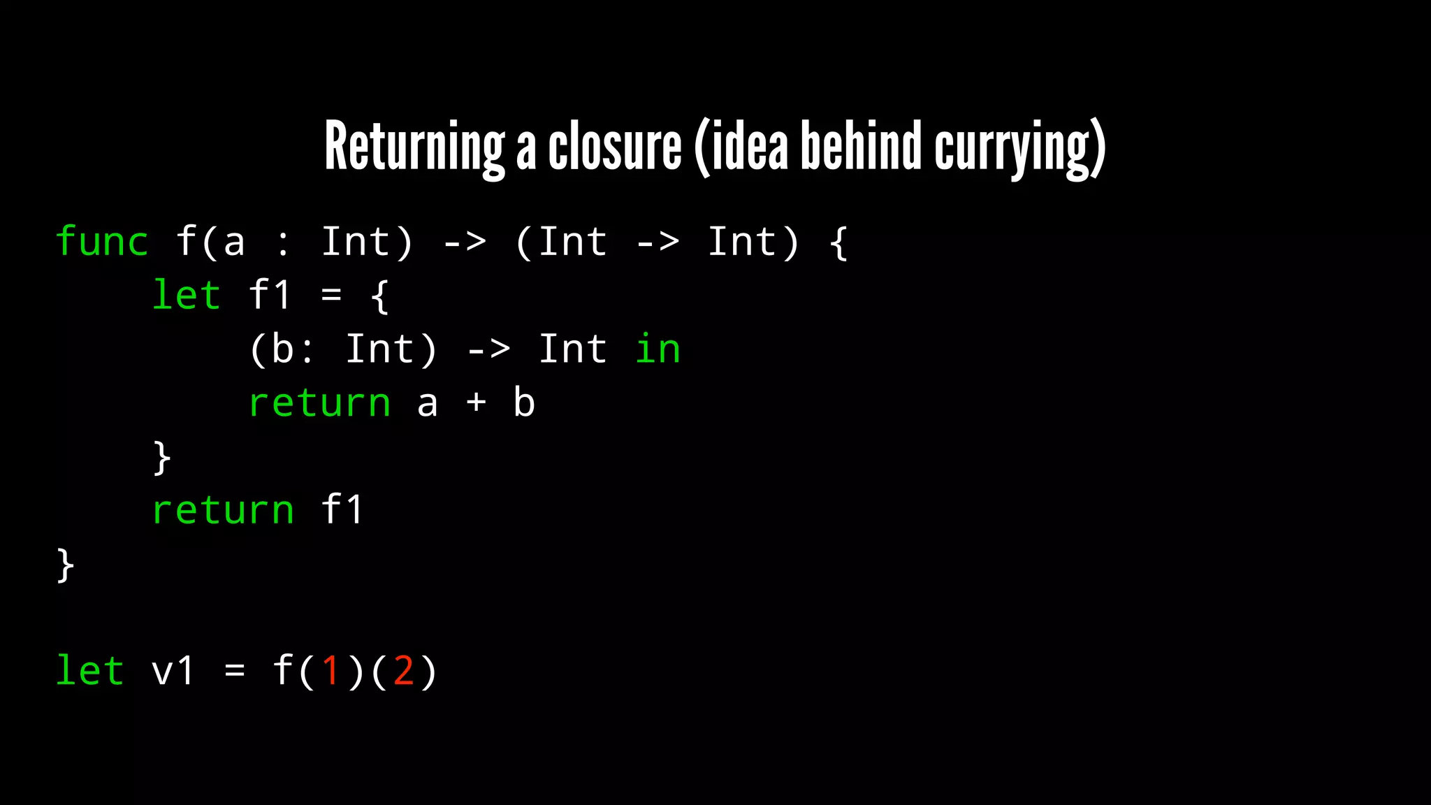 Returning a closure (idea behind currying) 
func f(a : Int) -> (Int -> Int) { 
let f1 = { 
(b: Int) -> Int in 
return a + b 
} 
return f1 
} 
let v1 = f(1)(2) 
 