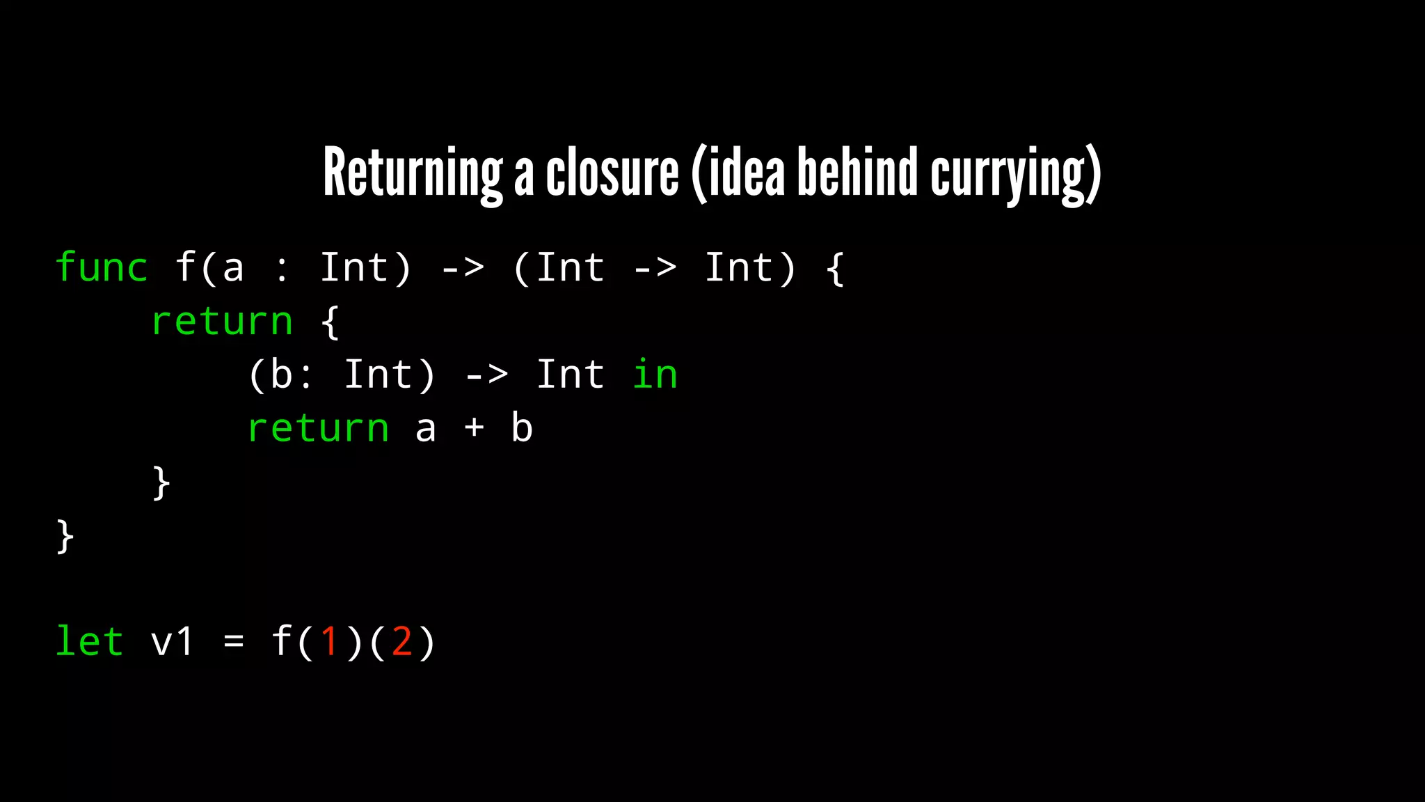 Returning a closure (idea behind currying) 
func f(a : Int) -> (Int -> Int) { 
return { 
(b: Int) -> Int in 
return a + b 
} 
} 
let v1 = f(1)(2) 
 