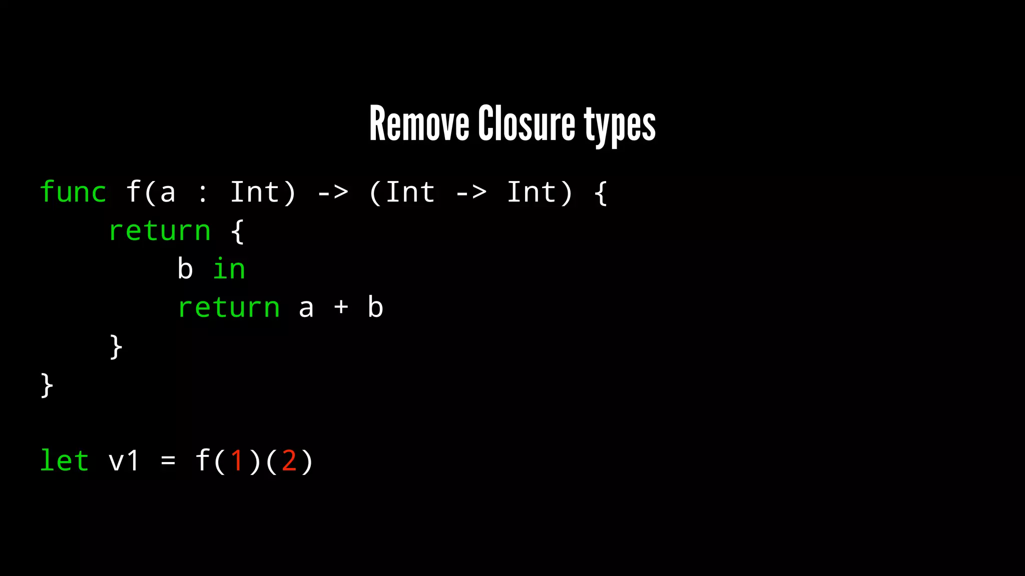 Remove Closure types 
func f(a : Int) -> (Int -> Int) { 
return { 
b in 
return a + b 
} 
} 
let v1 = f(1)(2) 
 