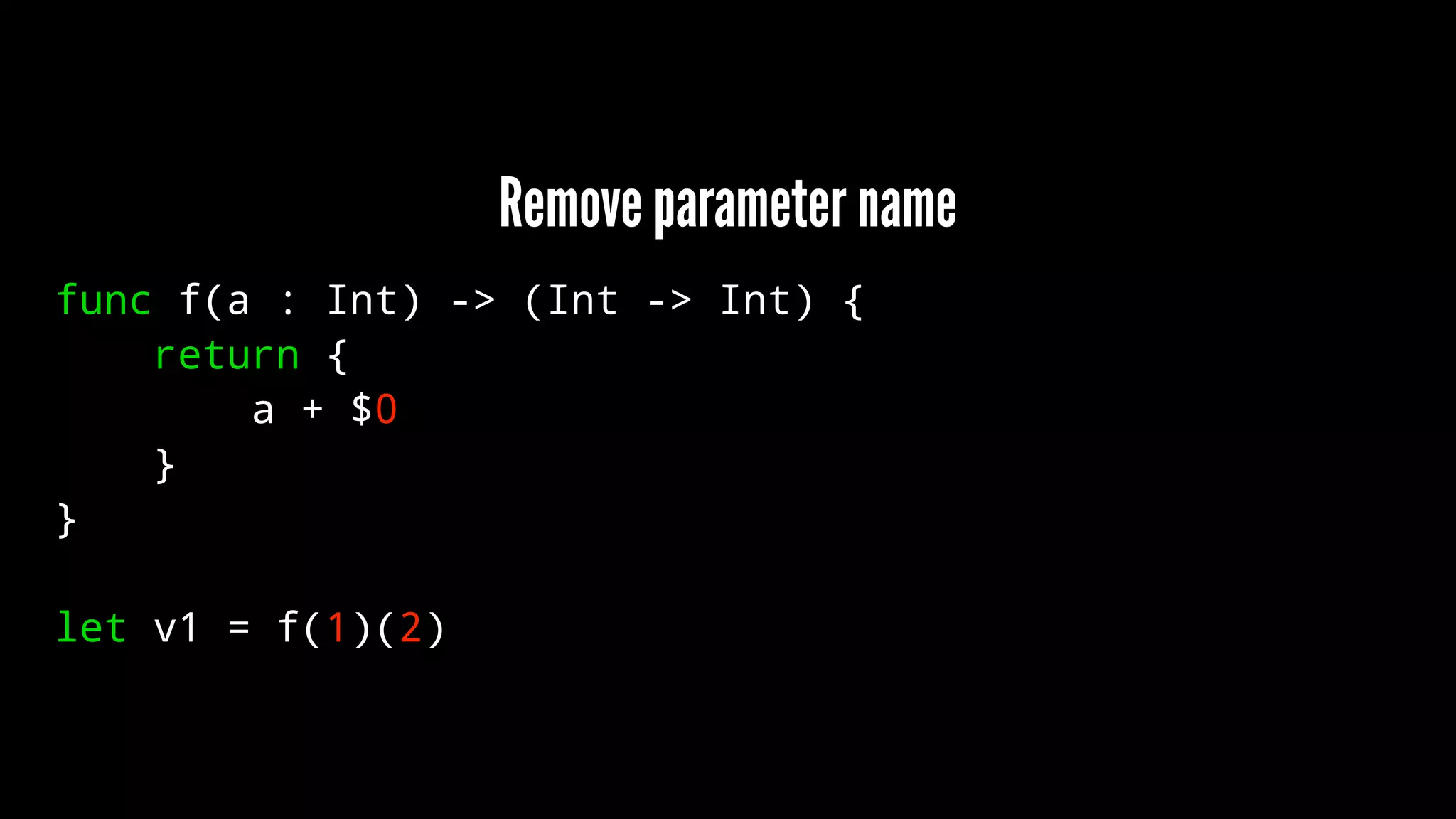 Remove parameter name 
func f(a : Int) -> (Int -> Int) { 
return { 
a + $0 
} 
} 
let v1 = f(1)(2) 
 