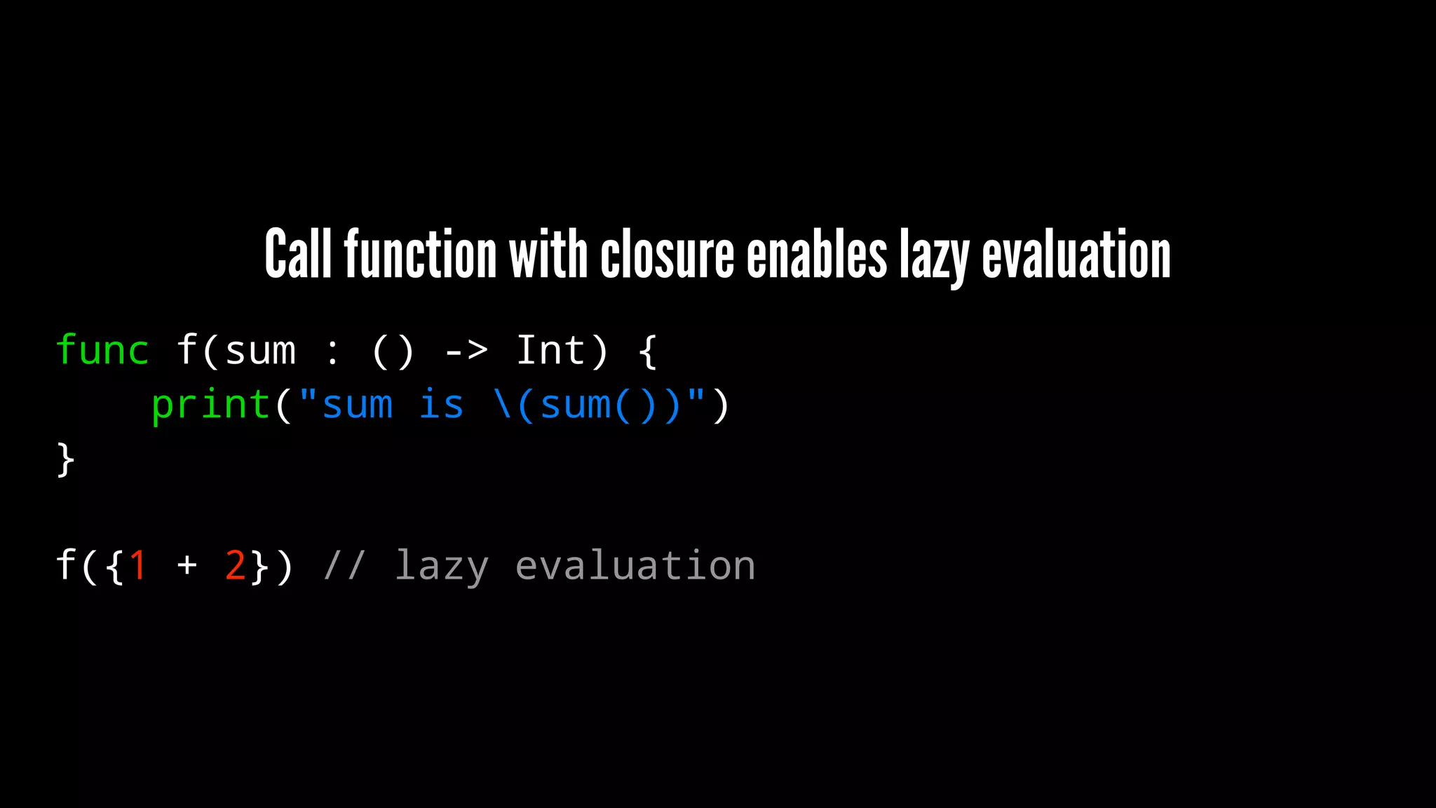 Call function with closure enables lazy evaluation 
func f(sum : () -> Int) { 
print("sum is (sum())") 
} 
f({1 + 2}) // lazy evaluation 
 