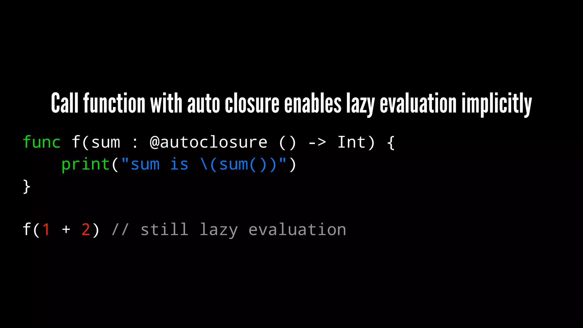 Call function with auto closure enables lazy evaluation implicitly 
func f(sum : @autoclosure () -> Int) { 
print("sum is (sum())") 
} 
f(1 + 2) // still lazy evaluation 
 