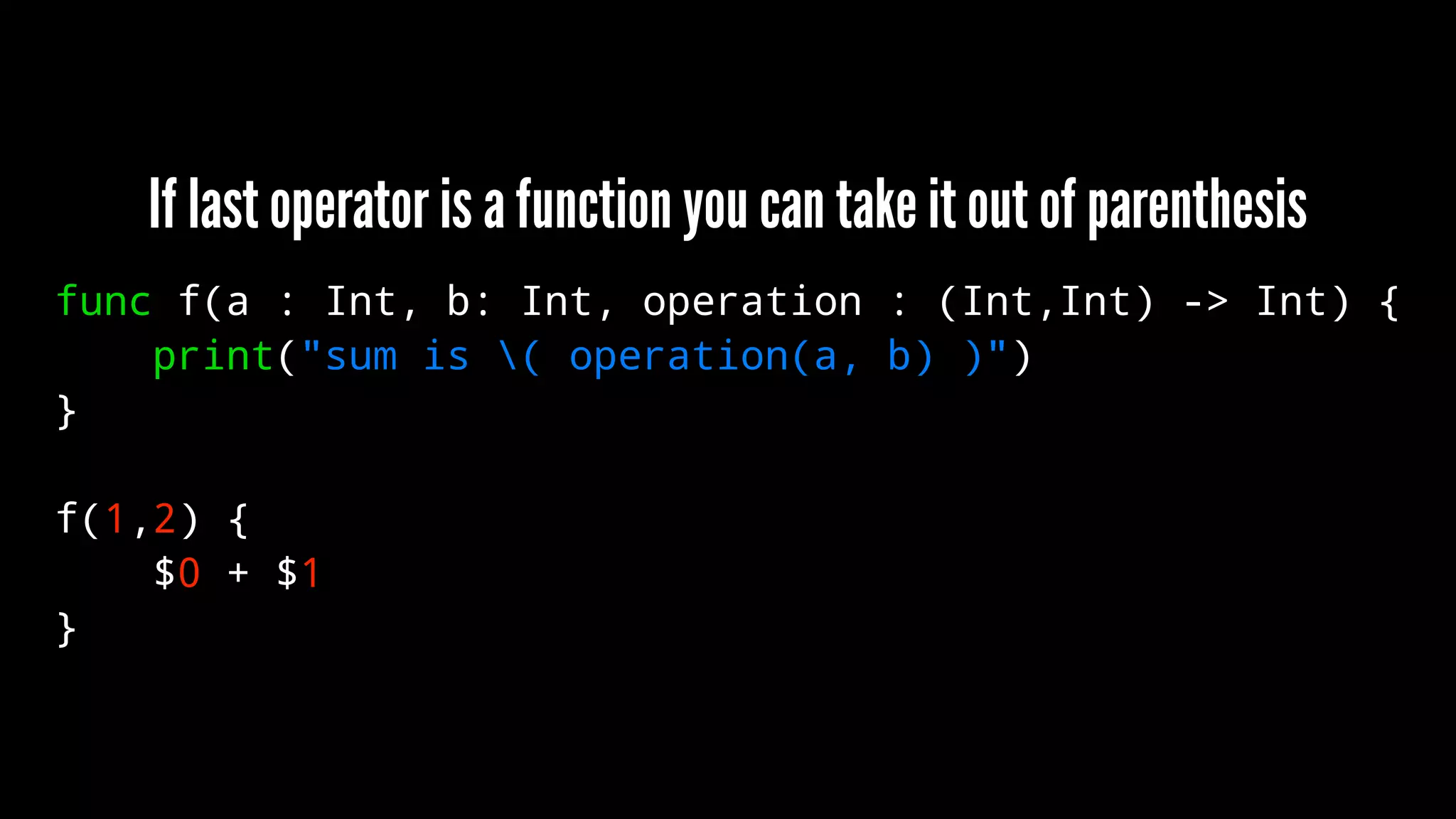 If last operator is a function you can take it out of parenthesis 
func f(a : Int, b: Int, operation : (Int,Int) -> Int) { 
print("sum is ( operation(a, b) )") 
} 
f(1,2) { 
$0 + $1 
} 
 