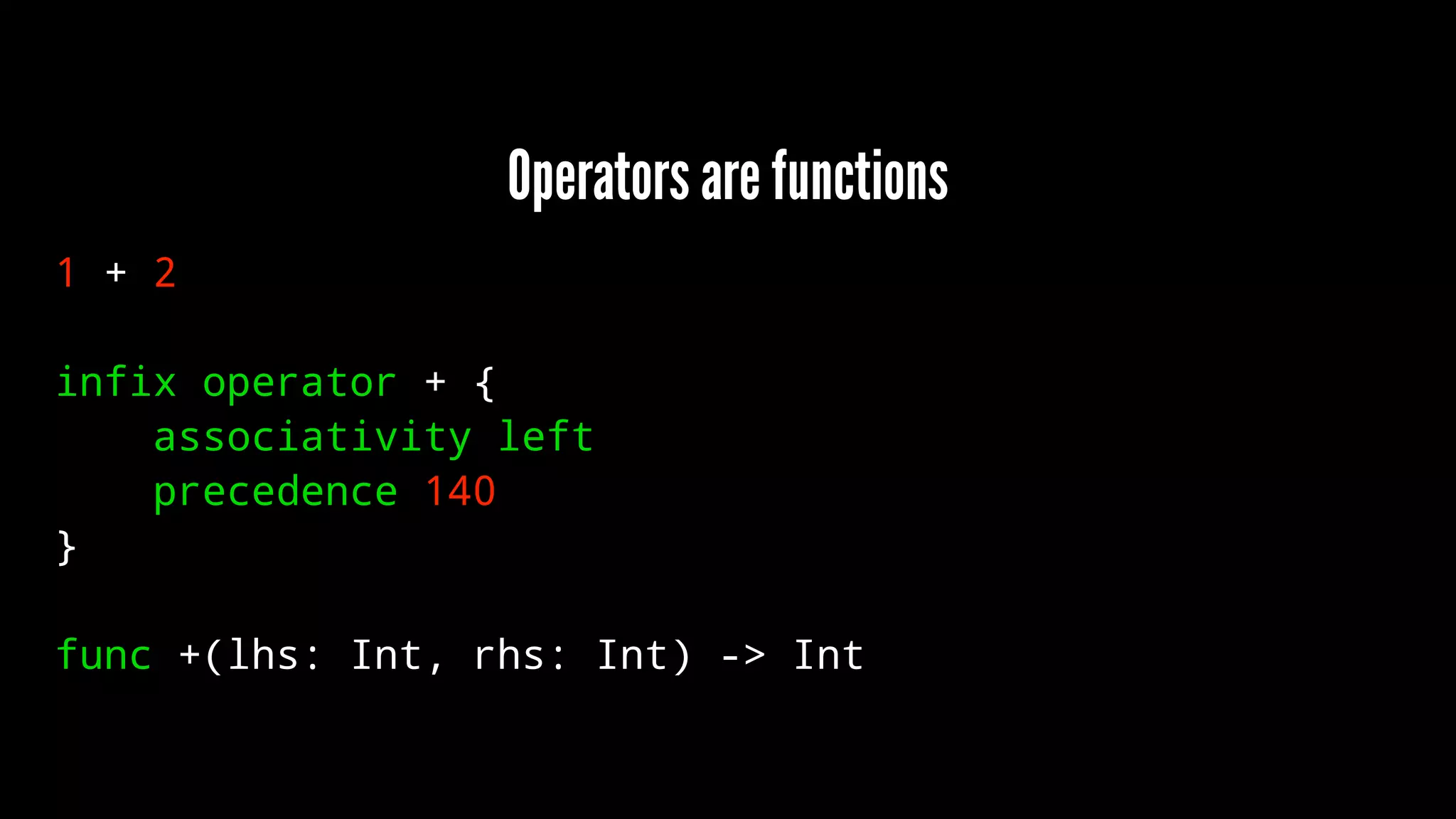 Operators are functions 
1 + 2 
infix operator + { 
associativity left 
precedence 140 
} 
func +(lhs: Int, rhs: Int) -> Int 
 