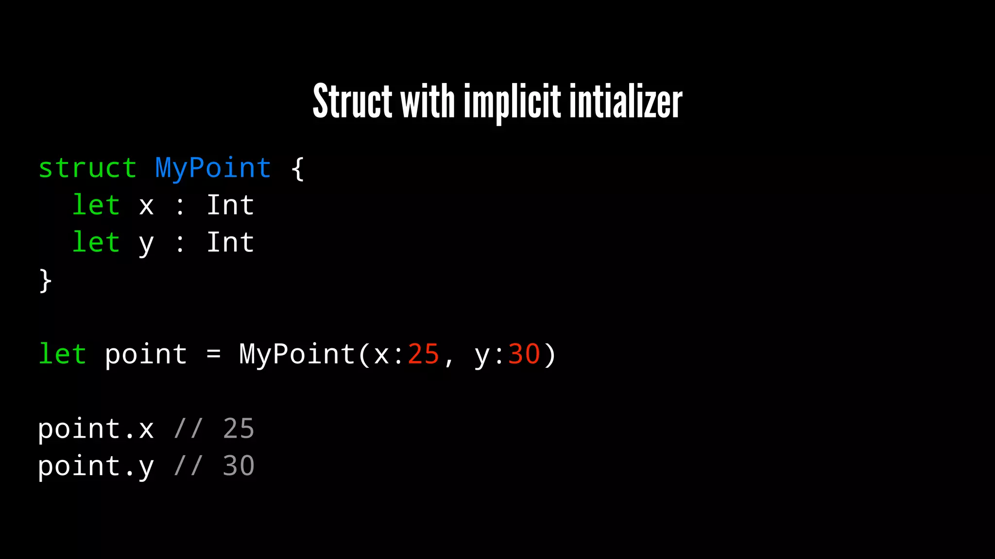 Struct with implicit intializer 
struct MyPoint { 
let x : Int 
let y : Int 
} 
let point = MyPoint(x:25, y:30) 
point.x // 25 
point.y // 30 
 