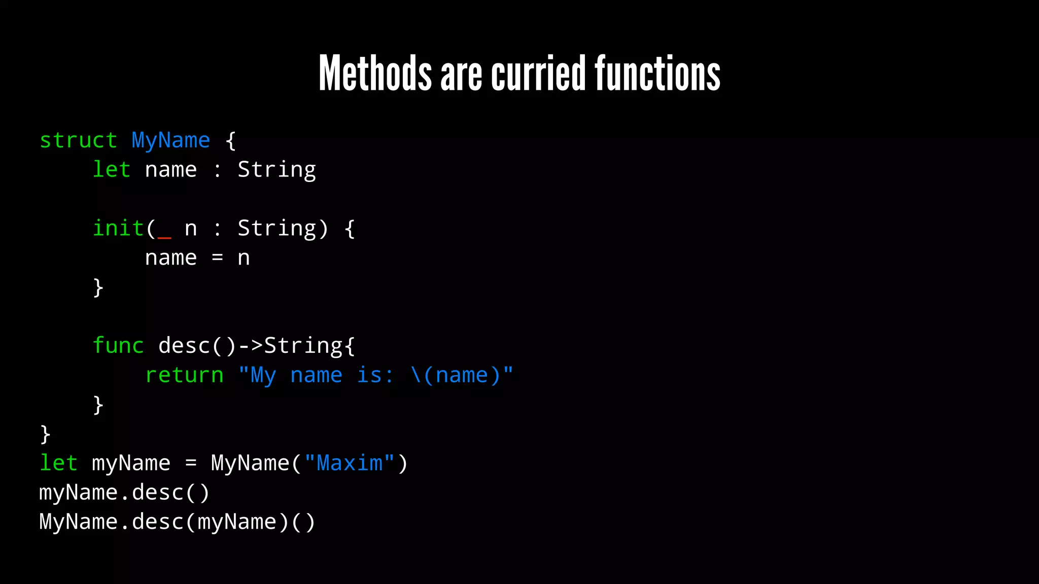 Methods are curried functions 
struct MyName { 
let name : String 
init(_ n : String) { 
name = n 
} 
func desc()->String{ 
return "My name is: (name)" 
} 
} 
let myName = MyName("Maxim") 
myName.desc() 
MyName.desc(myName)() 
 