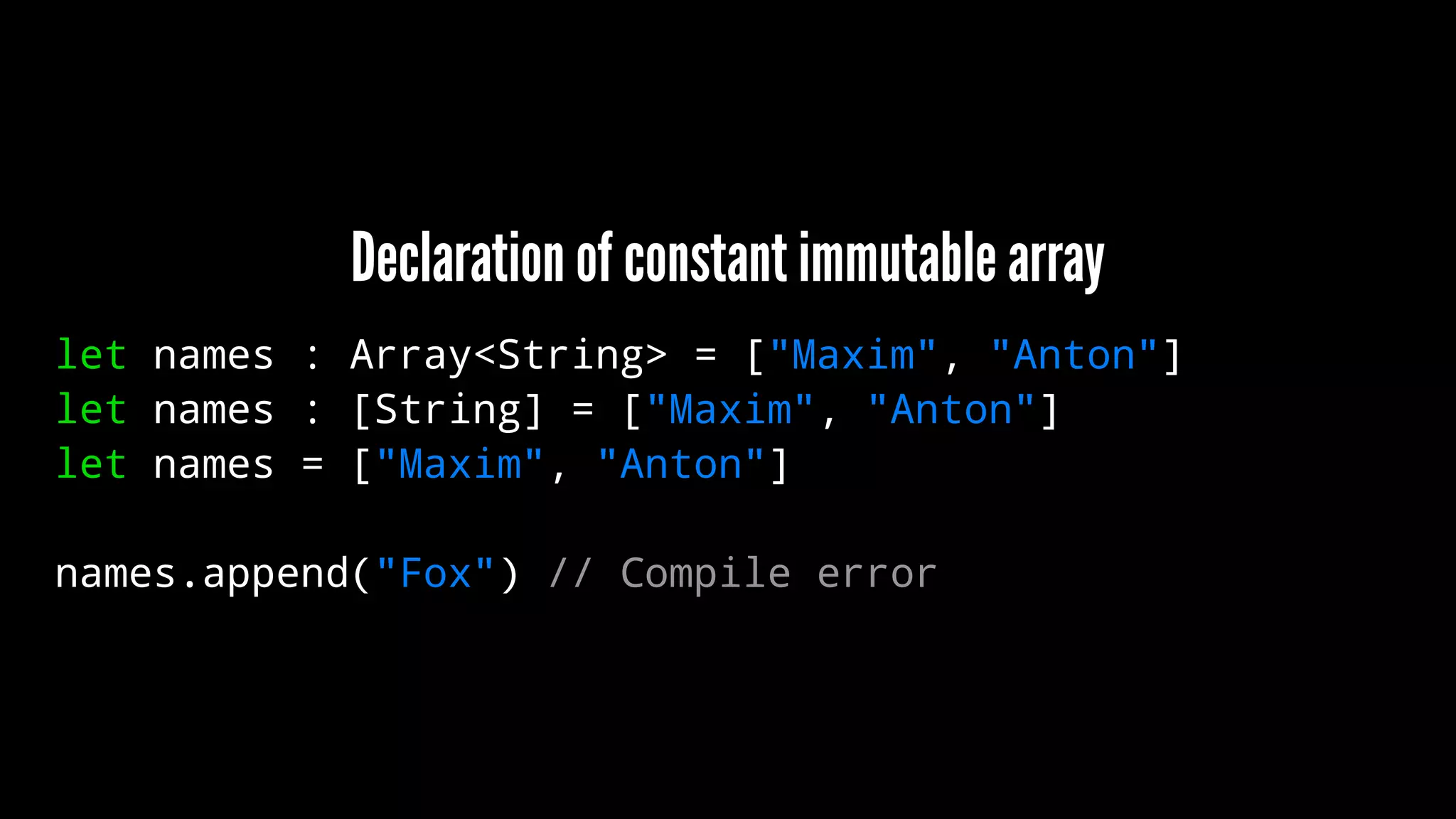 Declaration of constant immutable array 
let names : Array<String> = ["Maxim", "Anton"] 
let names : [String] = ["Maxim", "Anton"] 
let names = ["Maxim", "Anton"] 
names.append("Fox") // Compile error 
 