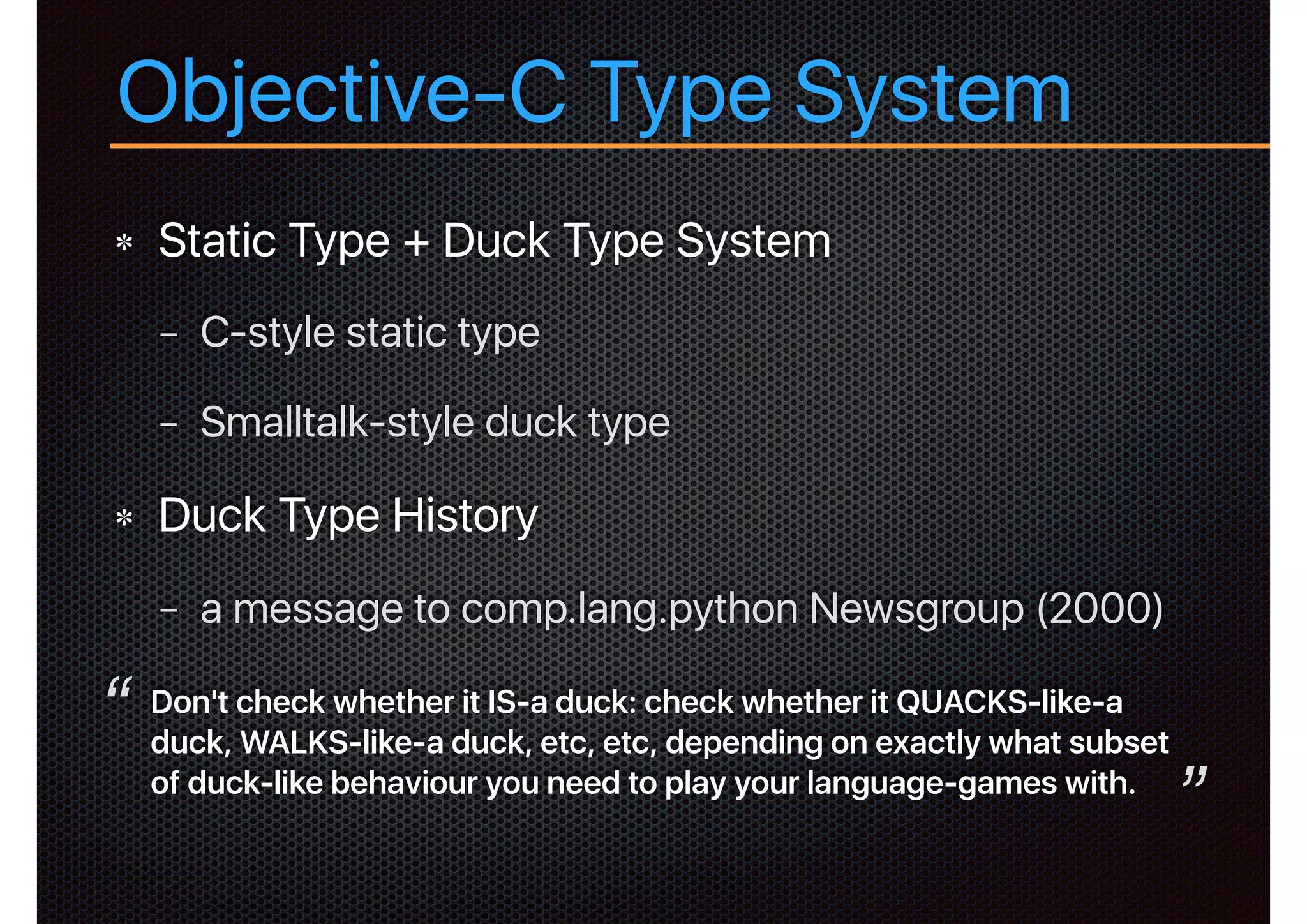 Objective-C Type System
Static Type + Duck Type System
− C-style static type
− Smalltalk-style duck type
Duck Type History
− a message to comp.lang.python Newsgroup (2000)
Don't check whether it IS-a duck: check whether it QUACKS-like-a
duck, WALKS-like-a duck, etc, etc, depending on exactly what subset
of duck-like behaviour you need to play your language-games with.
“
”
 