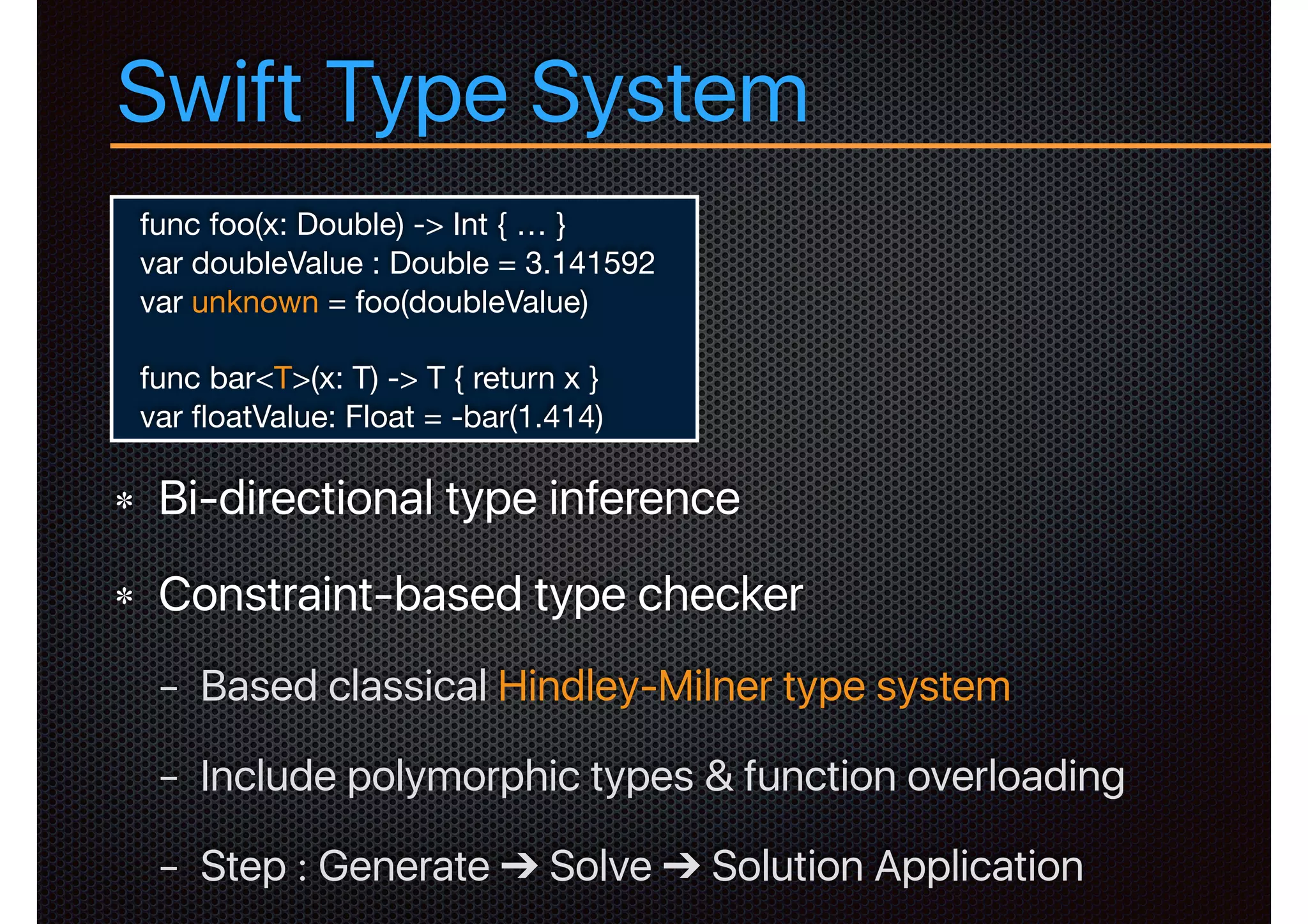 Swift Type System
Bi-directional type inference
Constraint-based type checker
− Based classical Hindley-Milner type system
− Include polymorphic types & function overloading
− Step : Generate ➔ Solve ➔ Solution Application
func foo(x: Double) -> Int { … }

var doubleValue : Double = 3.141592

var unknown = foo(doubleValue)

func bar<T>(x: T) -> T { return x }

var ﬂoatValue: Float = -bar(1.414)
 