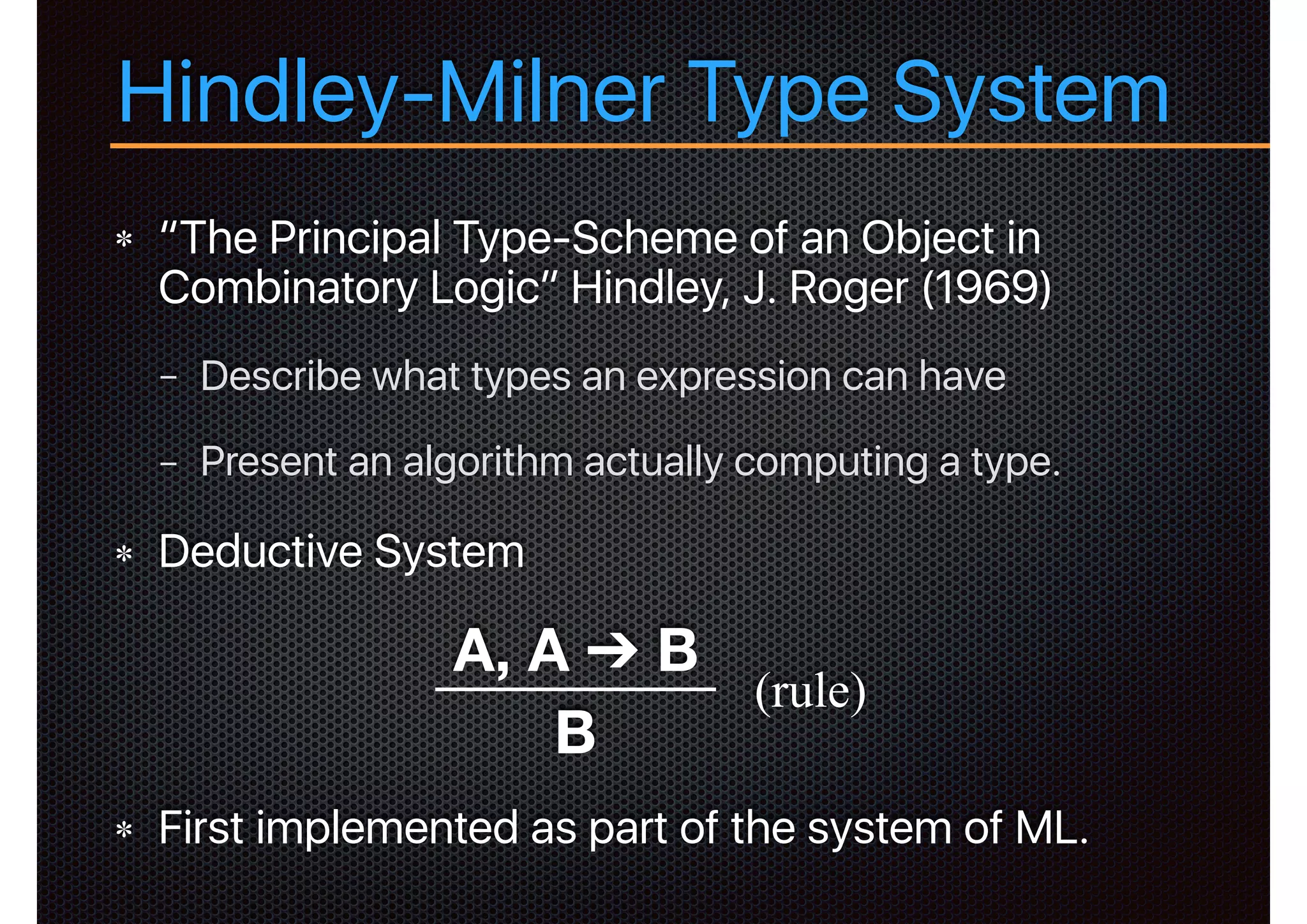 “The Principal Type-Scheme of an Object in
Combinatory Logic” Hindley, J. Roger (1969)
− Describe what types an expression can have
− Present an algorithm actually computing a type.
Deductive System
First implemented as part of the system of ML.
Hindley-Milner Type System
A, A ➔ B
B
(rule)
 