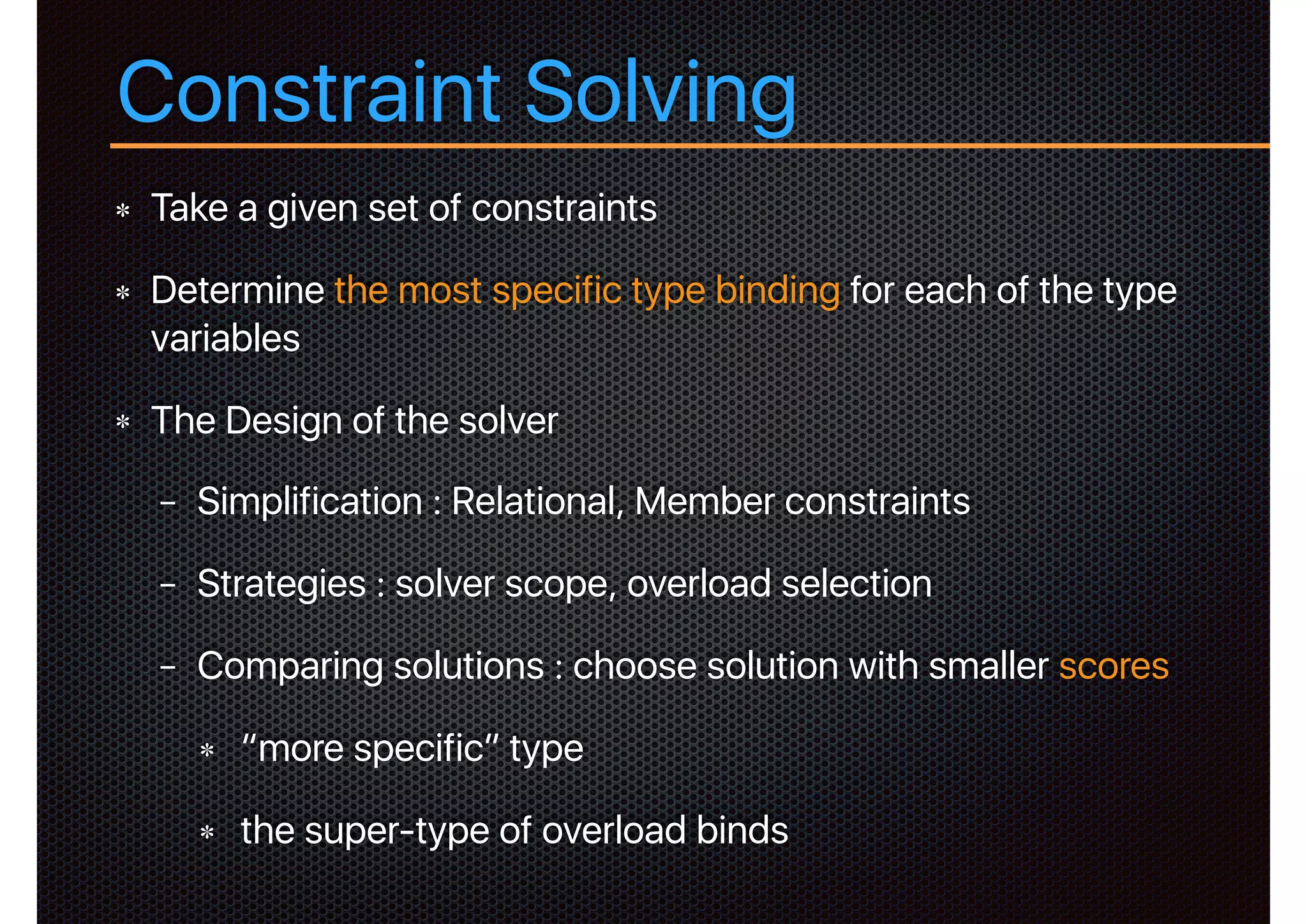 Constraint Solving
Take a given set of constraints
Determine the most specific type binding for each of the type
variables
The Design of the solver
− Simplification : Relational, Member constraints
− Strategies : solver scope, overload selection
− Comparing solutions : choose solution with smaller scores
“more specific” type
the super-type of overload binds
 