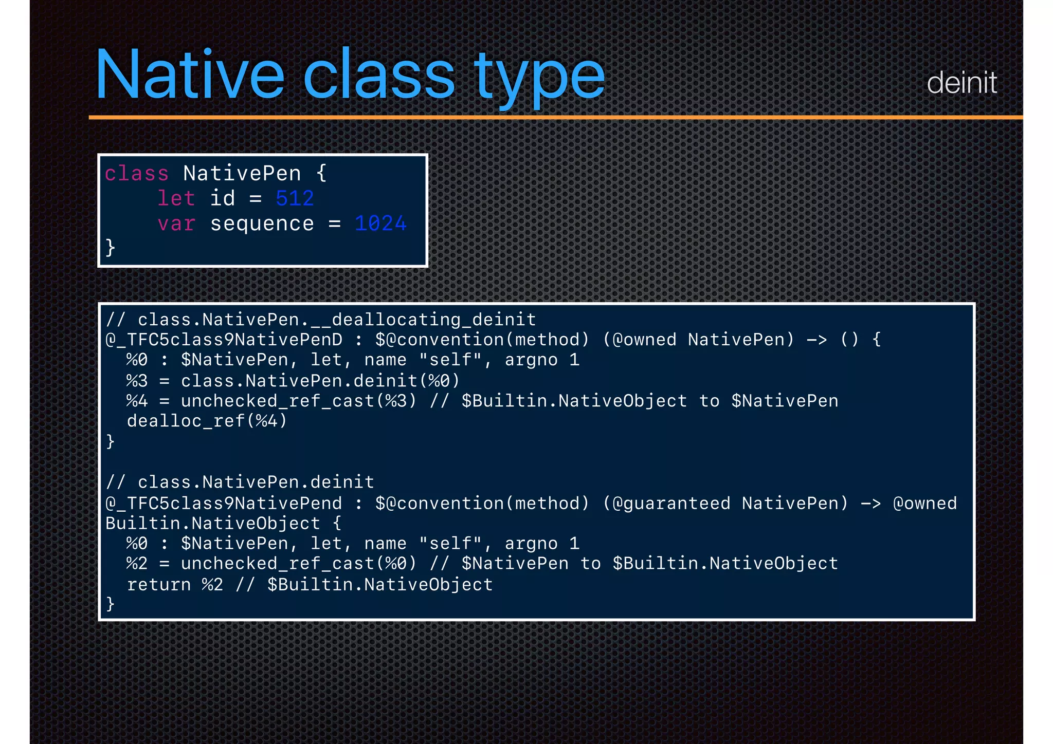 Native class type
class NativePen {
let id = 512
var sequence = 1024
}
// class.NativePen.__deallocating_deinit
@_TFC5class9NativePenD : $@convention(method) (@owned NativePen) -> () {
%0 : $NativePen, let, name "self", argno 1
%3 = class.NativePen.deinit(%0)
%4 = unchecked_ref_cast(%3) // $Builtin.NativeObject to $NativePen
dealloc_ref(%4)
}
// class.NativePen.deinit
@_TFC5class9NativePend : $@convention(method) (@guaranteed NativePen) -> @owned
Builtin.NativeObject {
%0 : $NativePen, let, name "self", argno 1
%2 = unchecked_ref_cast(%0) // $NativePen to $Builtin.NativeObject
return %2 // $Builtin.NativeObject
}
deinit
 