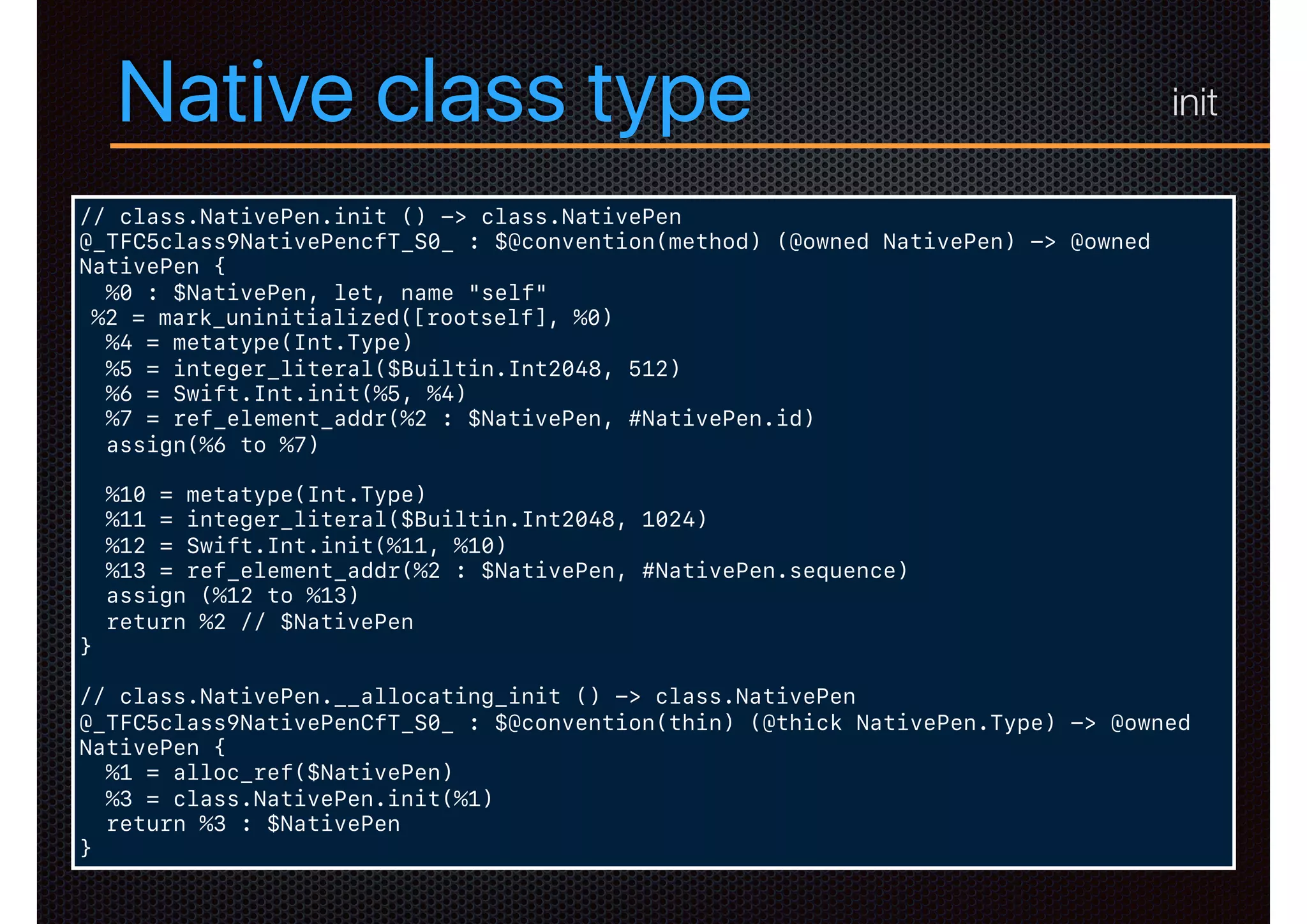 Native class type
// class.NativePen.init () -> class.NativePen
@_TFC5class9NativePencfT_S0_ : $@convention(method) (@owned NativePen) -> @owned
NativePen {
%0 : $NativePen, let, name "self"
%2 = mark_uninitialized([rootself], %0)
%4 = metatype(Int.Type)
%5 = integer_literal($Builtin.Int2048, 512)
%6 = Swift.Int.init(%5, %4)
%7 = ref_element_addr(%2 : $NativePen, #NativePen.id)
assign(%6 to %7)
%10 = metatype(Int.Type)
%11 = integer_literal($Builtin.Int2048, 1024)
%12 = Swift.Int.init(%11, %10)
%13 = ref_element_addr(%2 : $NativePen, #NativePen.sequence)
assign (%12 to %13)
return %2 // $NativePen
}
// class.NativePen.__allocating_init () -> class.NativePen
@_TFC5class9NativePenCfT_S0_ : $@convention(thin) (@thick NativePen.Type) -> @owned
NativePen {
%1 = alloc_ref($NativePen)
%3 = class.NativePen.init(%1)
return %3 : $NativePen
}
init
 