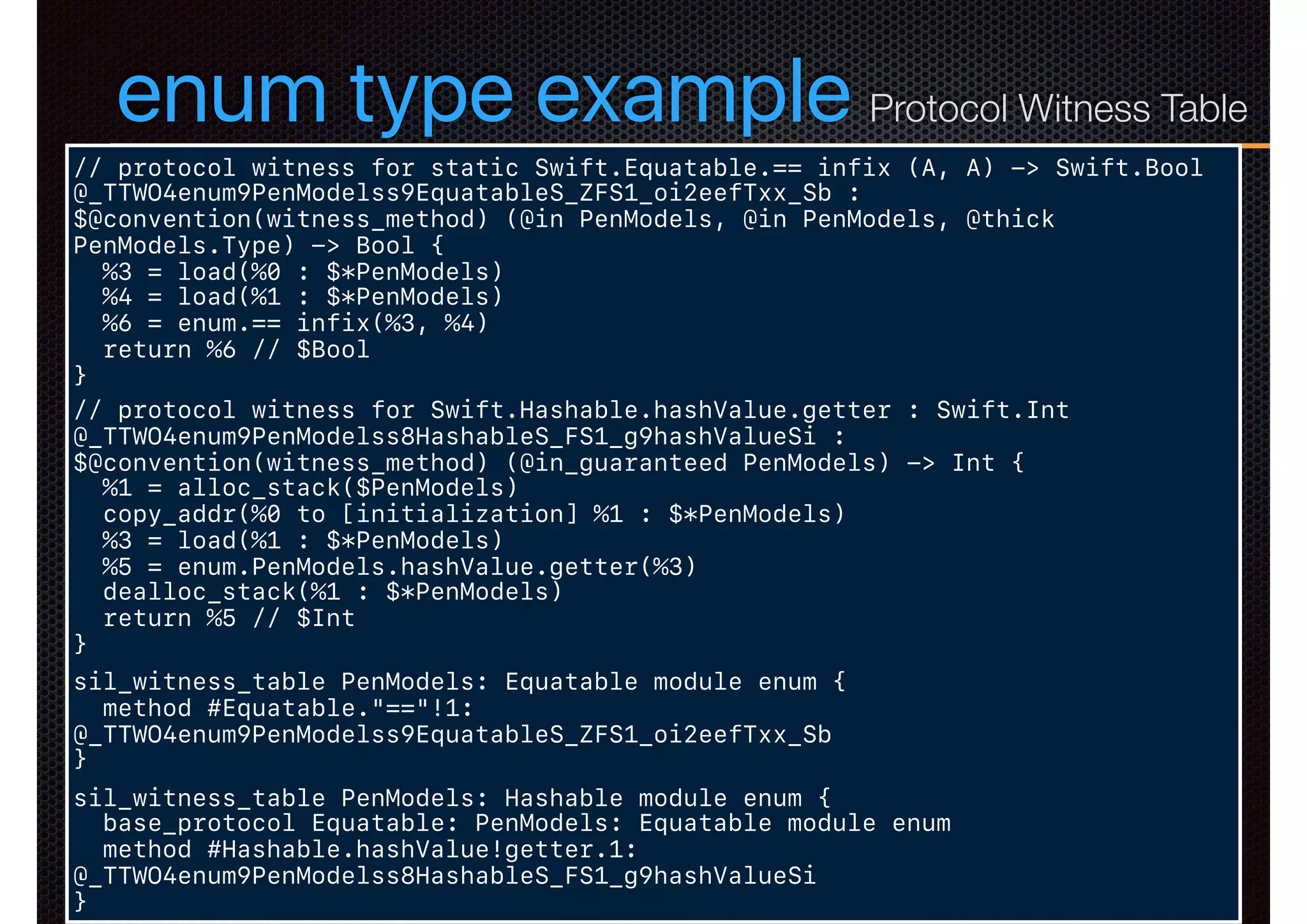 enum type example
// protocol witness for static Swift.Equatable.== infix (A, A) -> Swift.Bool
@_TTWO4enum9PenModelss9EquatableS_ZFS1_oi2eefTxx_Sb :
$@convention(witness_method) (@in PenModels, @in PenModels, @thick
PenModels.Type) -> Bool {
%3 = load(%0 : $*PenModels)
%4 = load(%1 : $*PenModels)
%6 = enum.== infix(%3, %4)
return %6 // $Bool
}
// protocol witness for Swift.Hashable.hashValue.getter : Swift.Int
@_TTWO4enum9PenModelss8HashableS_FS1_g9hashValueSi :
$@convention(witness_method) (@in_guaranteed PenModels) -> Int {
%1 = alloc_stack($PenModels)
copy_addr(%0 to [initialization] %1 : $*PenModels)
%3 = load(%1 : $*PenModels)
%5 = enum.PenModels.hashValue.getter(%3)
dealloc_stack(%1 : $*PenModels)
return %5 // $Int
}
sil_witness_table PenModels: Equatable module enum {
method #Equatable."=="!1:
@_TTWO4enum9PenModelss9EquatableS_ZFS1_oi2eefTxx_Sb
}
sil_witness_table PenModels: Hashable module enum {
base_protocol Equatable: PenModels: Equatable module enum
method #Hashable.hashValue!getter.1:
@_TTWO4enum9PenModelss8HashableS_FS1_g9hashValueSi
}
Protocol Witness Table
 