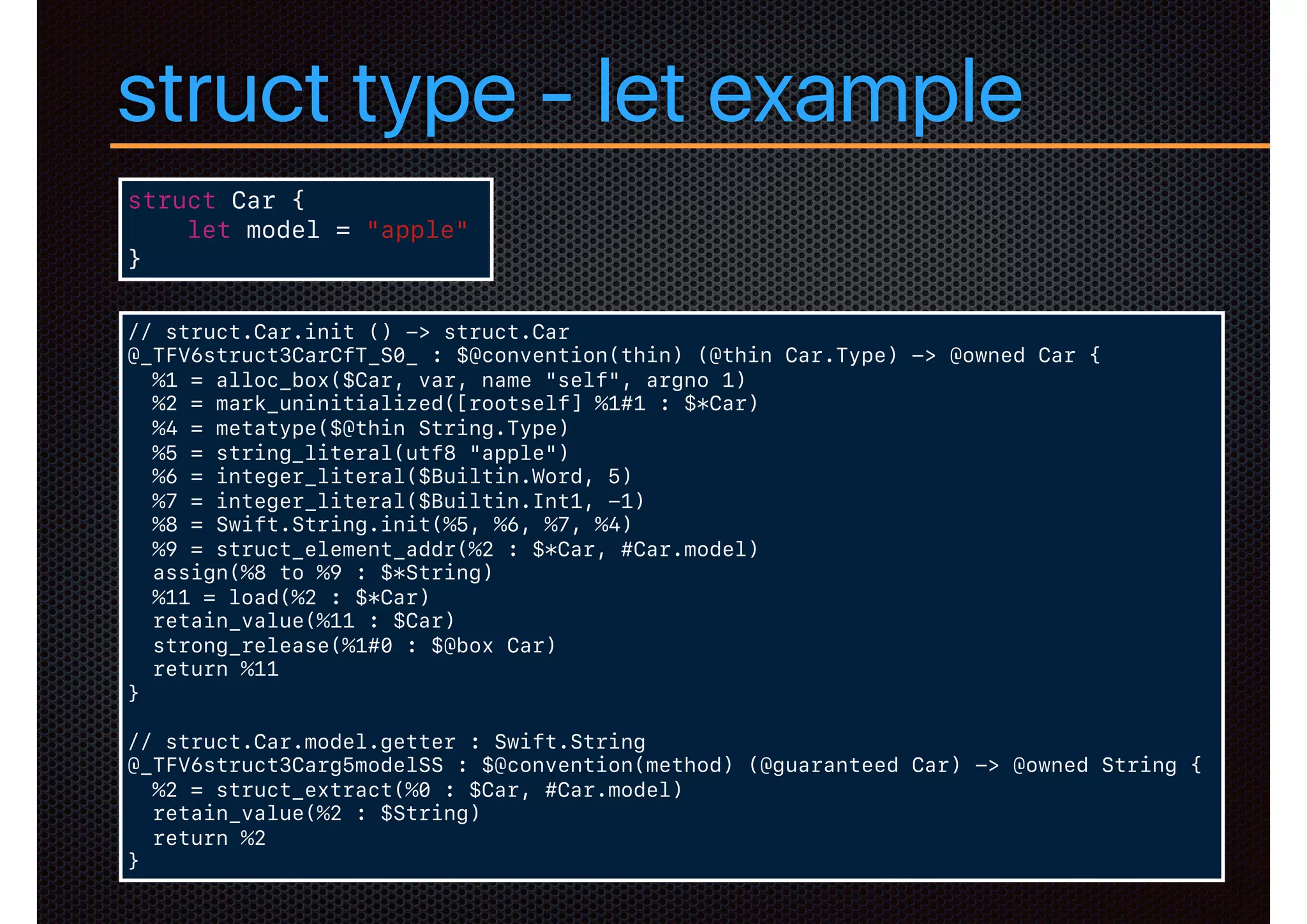 struct type - let example
struct Car {
let model = "apple"
}
// struct.Car.init () -> struct.Car
@_TFV6struct3CarCfT_S0_ : $@convention(thin) (@thin Car.Type) -> @owned Car {
%1 = alloc_box($Car, var, name "self", argno 1)
%2 = mark_uninitialized([rootself] %1#1 : $*Car)
%4 = metatype($@thin String.Type)
%5 = string_literal(utf8 "apple")
%6 = integer_literal($Builtin.Word, 5)
%7 = integer_literal($Builtin.Int1, -1)
%8 = Swift.String.init(%5, %6, %7, %4)
%9 = struct_element_addr(%2 : $*Car, #Car.model)
assign(%8 to %9 : $*String)
%11 = load(%2 : $*Car)
retain_value(%11 : $Car)
strong_release(%1#0 : $@box Car)
return %11
}
// struct.Car.model.getter : Swift.String
@_TFV6struct3Carg5modelSS : $@convention(method) (@guaranteed Car) -> @owned String {
%2 = struct_extract(%0 : $Car, #Car.model)
retain_value(%2 : $String)
return %2
}
 