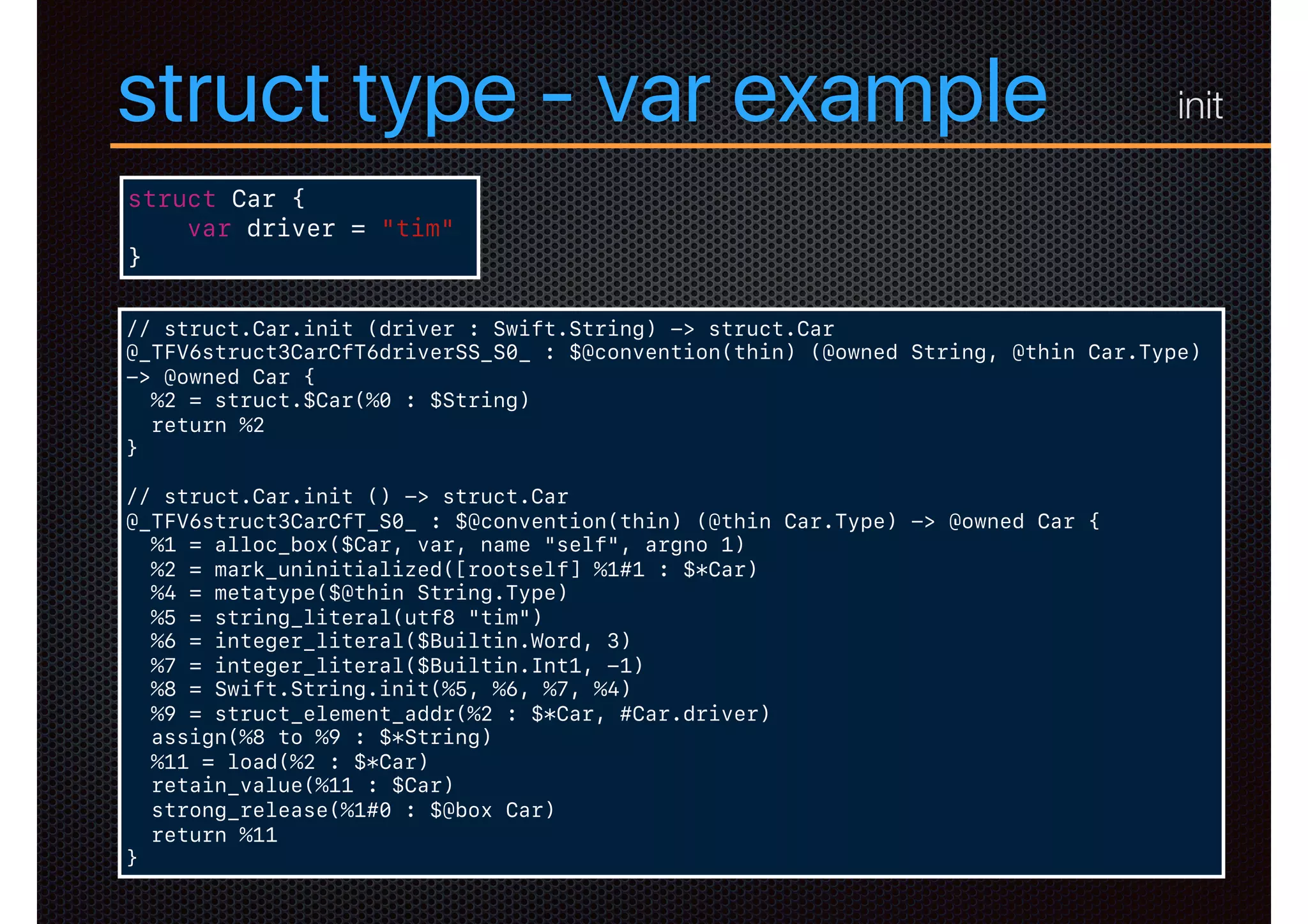 struct type - var example
struct Car {
var driver = "tim"
}
// struct.Car.init (driver : Swift.String) -> struct.Car
@_TFV6struct3CarCfT6driverSS_S0_ : $@convention(thin) (@owned String, @thin Car.Type)
-> @owned Car {
%2 = struct.$Car(%0 : $String)
return %2
}
// struct.Car.init () -> struct.Car
@_TFV6struct3CarCfT_S0_ : $@convention(thin) (@thin Car.Type) -> @owned Car {
%1 = alloc_box($Car, var, name "self", argno 1)
%2 = mark_uninitialized([rootself] %1#1 : $*Car)
%4 = metatype($@thin String.Type)
%5 = string_literal(utf8 "tim")
%6 = integer_literal($Builtin.Word, 3)
%7 = integer_literal($Builtin.Int1, -1)
%8 = Swift.String.init(%5, %6, %7, %4)
%9 = struct_element_addr(%2 : $*Car, #Car.driver)
assign(%8 to %9 : $*String)
%11 = load(%2 : $*Car)
retain_value(%11 : $Car)
strong_release(%1#0 : $@box Car)
return %11
}
init
 