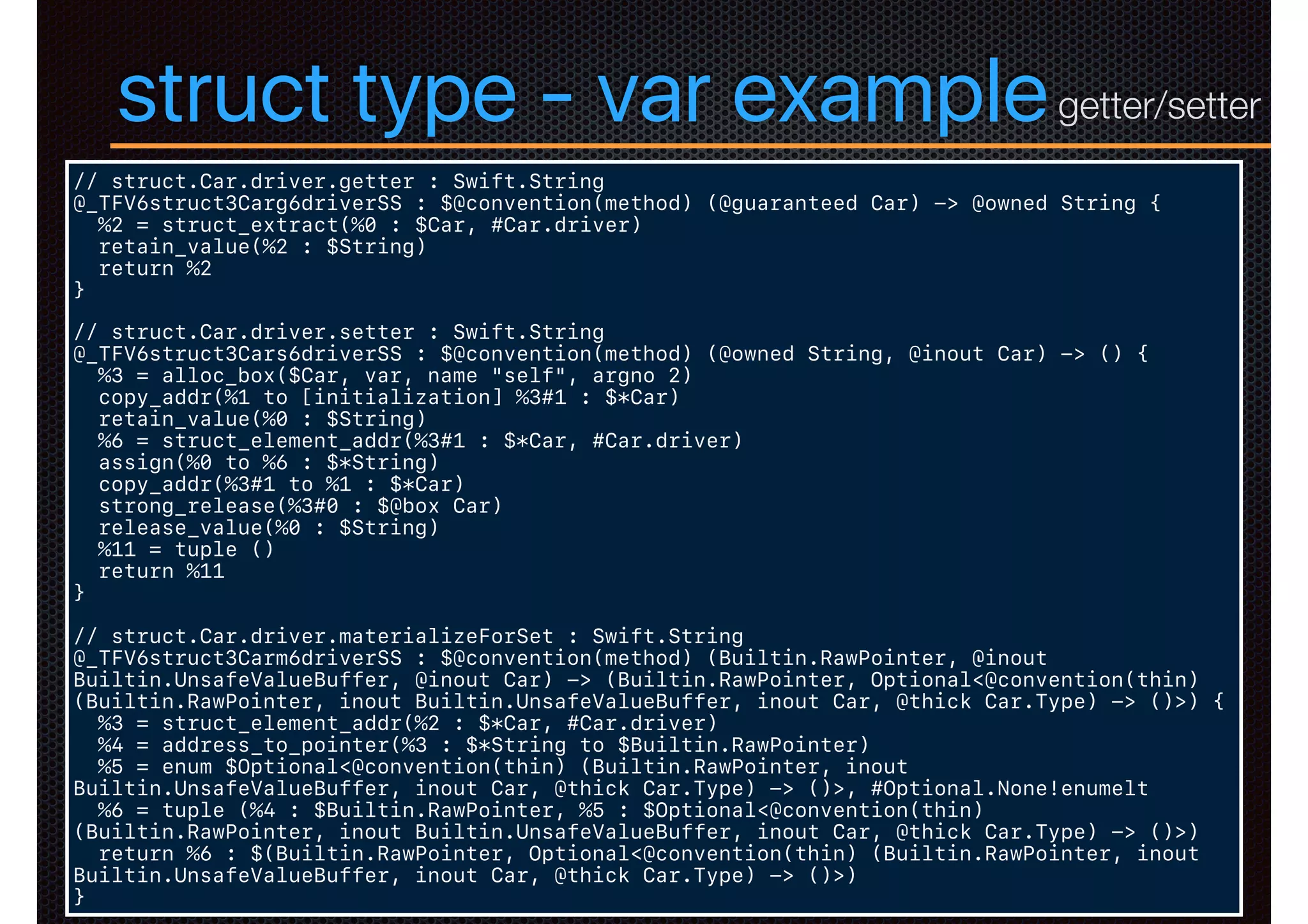 struct type - var example
// struct.Car.driver.getter : Swift.String
@_TFV6struct3Carg6driverSS : $@convention(method) (@guaranteed Car) -> @owned String {
%2 = struct_extract(%0 : $Car, #Car.driver)
retain_value(%2 : $String)
return %2
}
// struct.Car.driver.setter : Swift.String
@_TFV6struct3Cars6driverSS : $@convention(method) (@owned String, @inout Car) -> () {
%3 = alloc_box($Car, var, name "self", argno 2)
copy_addr(%1 to [initialization] %3#1 : $*Car)
retain_value(%0 : $String)
%6 = struct_element_addr(%3#1 : $*Car, #Car.driver)
assign(%0 to %6 : $*String)
copy_addr(%3#1 to %1 : $*Car)
strong_release(%3#0 : $@box Car)
release_value(%0 : $String)
%11 = tuple ()
return %11
}
// struct.Car.driver.materializeForSet : Swift.String
@_TFV6struct3Carm6driverSS : $@convention(method) (Builtin.RawPointer, @inout
Builtin.UnsafeValueBuffer, @inout Car) -> (Builtin.RawPointer, Optional<@convention(thin)
(Builtin.RawPointer, inout Builtin.UnsafeValueBuffer, inout Car, @thick Car.Type) -> ()>) {
%3 = struct_element_addr(%2 : $*Car, #Car.driver)
%4 = address_to_pointer(%3 : $*String to $Builtin.RawPointer)
%5 = enum $Optional<@convention(thin) (Builtin.RawPointer, inout
Builtin.UnsafeValueBuffer, inout Car, @thick Car.Type) -> ()>, #Optional.None!enumelt
%6 = tuple (%4 : $Builtin.RawPointer, %5 : $Optional<@convention(thin)
(Builtin.RawPointer, inout Builtin.UnsafeValueBuffer, inout Car, @thick Car.Type) -> ()>)
return %6 : $(Builtin.RawPointer, Optional<@convention(thin) (Builtin.RawPointer, inout
Builtin.UnsafeValueBuffer, inout Car, @thick Car.Type) -> ()>)
}
getter/setter
 
