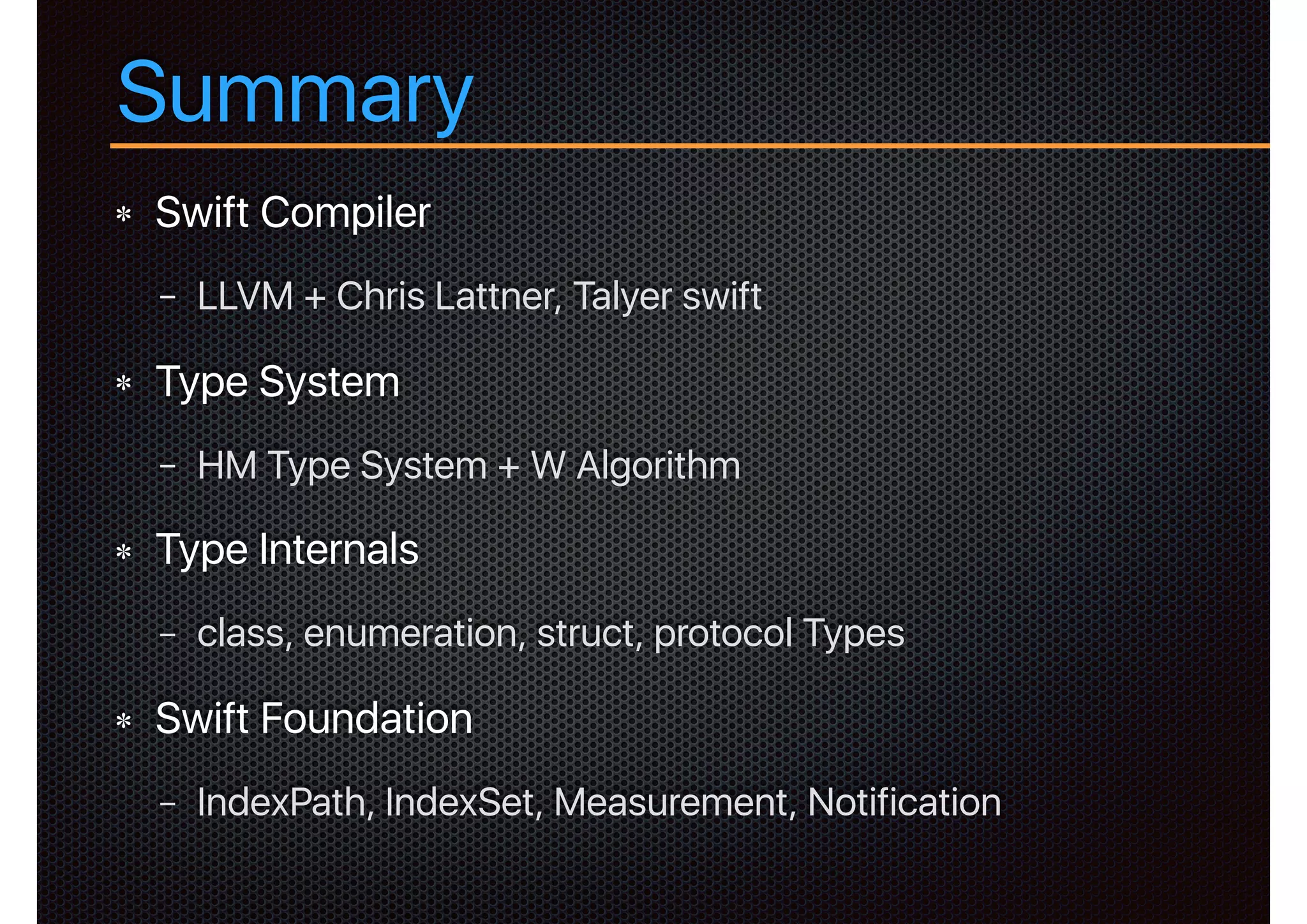 Summary
Swift Compiler
− LLVM + Chris Lattner, Talyer swift
Type System
− HM Type System + W Algorithm
Type Internals
− class, enumeration, struct, protocol Types
Swift Foundation
− IndexPath, IndexSet, Measurement, Notification
 