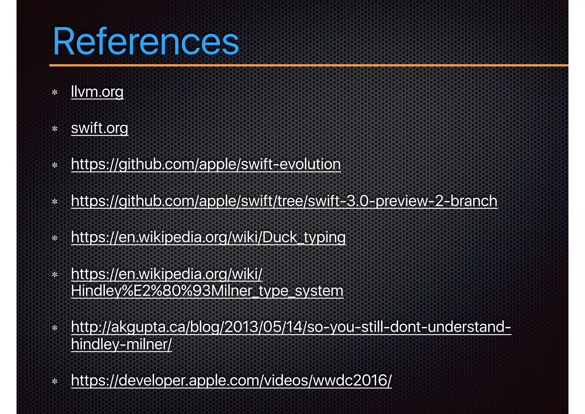 References
llvm.org
swift.org
https://github.com/apple/swift-evolution
https://github.com/apple/swift/tree/swift-3.0-preview-2-branch
https://en.wikipedia.org/wiki/Duck_typing
https://en.wikipedia.org/wiki/
Hindley%E2%80%93Milner_type_system
http://akgupta.ca/blog/2013/05/14/so-you-still-dont-understand-
hindley-milner/
https://developer.apple.com/videos/wwdc2016/
 