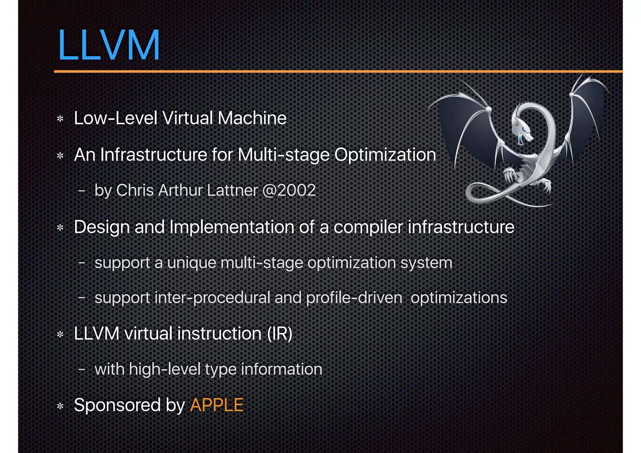 LLVM
Low-Level Virtual Machine
An Infrastructure for Multi-stage Optimization
− by Chris Arthur Lattner @2002
Design and Implementation of a compiler infrastructure
− support a unique multi-stage optimization system
− support inter-procedural and profile-driven optimizations
LLVM virtual instruction (IR)
− with high-level type information
Sponsored by APPLE
 